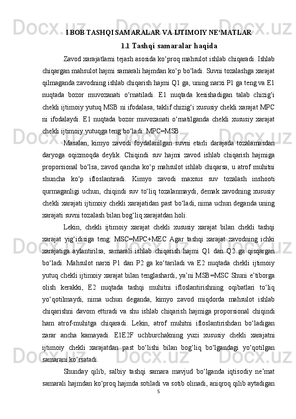 I BOB  TASHQI SAMARALAR VA IJTIMOIY NE‘MATLAR
1.1  Tashqi samaralar haqida
Zavod xarajatlarni tejash asosida ko‘proq mahsulot ishlab chiqaradi. Ishlab
chiqargan mahsulot hajmi samarali hajmdan ko‘p bo‘ladi. Suvni tozalashga xarajat
qilmaganda zavodning ishlab chiqarish hajmi Q1 ga, uning narxi P1 ga teng va E1
nuqtada   bozor   muvozanati   o‘rnatiladi.   E1   nuqtada   kesishadigan   talab   chizig‘i
chekli ijtimoiy yutuq MSB ni ifodalasa, taklif chizig‘i xususiy chekli xarajat MPC
ni   ifodalaydi.   E1   nuqtada   bozor   muvozanati   o‘rnatilganda   chekli   xususiy   xarajat
chekli ijtimoiy yutuqga teng bo‘ladi: MPC=MSB
Masalan,   kimyo   zavodi   foydalanilgan   suvni   etarli   darajada   tozalamasdan
daryoga   oqizmoqda   deylik.   Chiqindi   suv   hajmi   zavod   ishlab   chiqarish   hajmiga
proporsional  bo‘lsa,  zavod qancha ko‘p mahsulot ishlab chiqarsa, u atrof  muhitni
shuncha   ko‘p   ifloslantiradi.   Kimyo   zavodi   maxsus   suv   tozalash   inshooti
qurmaganligi   uchun,   chiqindi   suv   to‘liq   tozalanmaydi,   demak   zavodning   xususiy
chekli xarajati ijtimoiy chekli xarajatidan past bo‘ladi, nima uchun deganda uning
xarajati suvni tozalash bilan bog‘liq xarajatdan holi. 
Lekin,   chekli   ijtimoiy   xarajat   chekli   xususiy   xarajat   bilan   chekli   tashqi
xarajat   yig‘idisiga   teng:   MSC=MPC+MEC   Agar   tashqi   xarajat   zavodning   ichki
xarajatiga   aylantirilsa,   samarali   ishlab   chiqarish   hajmi   Q1   dan   Q2   ga   qisqargan
bo‘ladi.   Mahsulot   narxi   P1   dan   P2   ga   ko‘tariladi   va   E2   nuqtada   chekli   ijtimoiy
yutuq chekli ijtimoiy xarajat bilan tenglashardi, ya’ni MSB=MSC Shuni e’tiborga
olish   kerakki,   E2   nuqtada   tashqi   muhitni   ifloslantirishning   oqibatlari   to‘liq
yo‘qotilmaydi,   nima   uchun   deganda,   kimyo   zavod   miqdorda   mahsulot   ishlab
chiqarishni   davom   ettiradi   va   shu   ishlab   chiqarish   hajmiga   proporsional   chiqindi
ham   atrof-muhitga   chiqaradi.   Lekin,   atrof   muhitni   ifloslantirishdan   bo‘ladigan
zarar   ancha   kamayadi.   E1E2F   uchburchakning   yuzi   xususiy   chekli   xarajatni
ijtimoiy   chekli   xarajatdan   past   bo‘lishi   bilan   bog‘liq   bo‘lgandagi   yo‘qotilgan
samarani ko‘rsatadi. 
Shunday   qilib,   salbiy   tashqi   samara   mavjud   bo‘lganda   iqtisodiy   ne’mat
samarali hajmdan ko‘proq hajmda sotiladi va sotib olinadi, aniqroq qilib aytadigan
5 