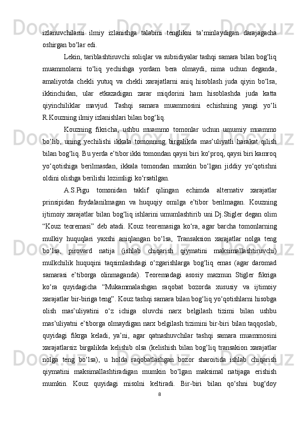 izlanuvchilarni   ilmiy   izlanishga   talabini   tenglikni   ta’minlaydigan   darajagacha
oshirgan bo‘lar edi. 
Lekin, tariblashtiruvchi soliqlar va subsidiyalar tashqi samara bilan bog‘liq
muammolarni   to‘liq   yechishga   yordam   bera   olmaydi,   nima   uchun   deganda,
amaliyotda   chekli   yutuq   va   chekli   xarajatlarni   aniq   hisoblash   juda   qiyin   bo‘lsa,
ikkinchidan,   ular   etkazadigan   zarar   miqdorini   ham   hisoblashda   juda   katta
qiyinchiliklar   mavjud.   Tashqi   samara   muammosini   echishning   yangi   yo‘li
R.Kouzning ilmiy izlanishlari bilan bog‘liq. 
Kouzning   fikricha,   ushbu   muammo   tomonlar   uchun   umumiy   muammo
bo‘lib,   uning   yechilishi   ikkala   tomonning   birgalikda   mas’uliyatli   harakat   qilish
bilan bog‘liq. Bu yerda e’tibor ikki tomondan qaysi biri ko‘proq, qaysi biri kamroq
yo‘qotishiga   berilmasdan,   ikkala   tomondan   mumkin   bo‘lgan   jiddiy   yo‘qotishni
oldini olishga berilishi lozimligi ko‘rsatilgan. 
A . S . Pigu   tomonidan   taklif   qilingan   echimda   alternativ   xarajatlar
prinsipidan   foydalanilmagan   va   huquqiy   omilga   e ’ tibor   berilmagan .   Kouzning
ijtimoiy   xarajatlar   bilan   bog ‘ liq   ishlarini   umumlashtirib   uni   Dj . Stigler   degan   olim
“ Kouz   teoremasi ”   deb   atadi .   Kouz   teoremasiga   ko‘ra,   agar   barcha   tomonlarning
mulkiy   huquqlari   yaxshi   aniqlangan   bo‘lsa,   Transaksion   xarajatlar   nolga   teng
bo‘lsa,   pirovard   natija   (ishlab   chiqarish   qiymatini   maksimallashtiruvchi)
mulkchilik   huquqini   taqsimlashdagi   o‘zgarishlarga   bog‘liq   emas   (agar   daromad
samarasi   e’tiborga   olinmaganda).   Teoremadagi   asosiy   mazmun   Stigler   fikriga
ko‘ra   quyidagicha   “Mukammalashgan   raqobat   bozorda   xususiy   va   ijtimoiy
xarajatlar bir-biriga teng”. Kouz tashqi samara bilan bog‘liq yo‘qotishlarni hisobga
olish   mas’uliyatini   o‘z   ichiga   oluvchi   narx   belgilash   tizimi   bilan   ushbu
mas’uliyatni e’tiborga olmaydigan narx belgilash tizimini bir-biri bilan taqqoslab,
quyidagi   fikrga   keladi,   ya’ni,   agar   qatnashuvchilar   tashqi   samara   muammosini
xarajatlarsiz   birgalikda   kelishib   olsa   (kelishish   bilan   bog‘liq   transakion   xarajatlar
nolga   teng   bo‘lsa),   u   holda   raqobatlashgan   bozor   sharoitida   ishlab   chiqarish
qiymatini   maksimallashtiradigan   mumkin   bo‘lgan   maksimal   natijaga   erishish
mumkin.   Kouz   quyidagi   misolni   keltiradi.   Bir-biri   bilan   qo‘shni   bug‘doy
8 