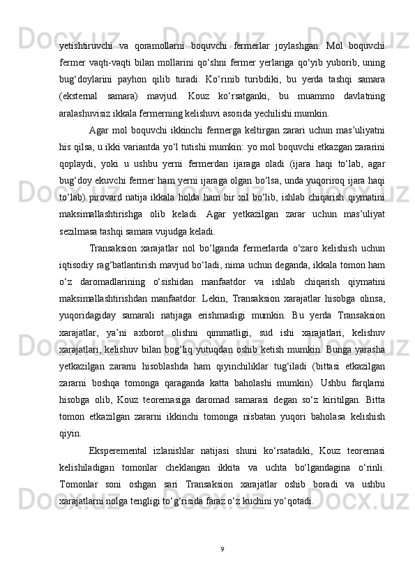 yetishtiruvchi   va   qoramollarni   boquvchi   fermerlar   joylashgan.   Mol   boquvchi
fermer   vaqti-vaqti   bilan   mollarini   qo‘shni   fermer   yerlariga   qo‘yib   yuborib,   uning
bug‘doylarini   payhon   qilib   turadi.   Ko‘rinib   turibdiki,   bu   yerda   tashqi   samara
(eksternal   samara)   mavjud.   Kouz   ko‘rsatganki,   bu   muammo   davlatning
aralashuvisiz ikkala fermerning kelishuvi asosida yechilishi mumkin. 
Agar   mol   boquvchi   ikkinchi   fermerga   keltirgan   zarari   uchun   mas’uliyatni
his qilsa, u ikki variantda yo‘l tutishi mumkin: yo mol boquvchi etkazgan zararini
qoplaydi,   yoki   u   ushbu   yerni   fermerdan   ijaraga   oladi   (ijara   haqi   to‘lab,   agar
bug‘doy ekuvchi fermer ham yerni ijaraga olgan bo‘lsa, unda yuqoriroq ijara haqi
to‘lab)   pirovard   natija   ikkala   holda   ham   bir   xil   bo‘lib,   ishlab   chiqarish   qiymatini
maksimallashtirishga   olib   keladi.   Agar   yetkazilgan   zarar   uchun   mas’uliyat
sezilmasa tashqi samara vujudga keladi. 
Transaksion   xarajatlar   nol   bo‘lganda   fermerlarda   o‘zaro   kelishish   uchun
iqtisodiy rag‘batlantirish mavjud bo‘ladi, nima uchun deganda, ikkala tomon ham
o‘z   daromadlarining   o‘sishidan   manfaatdor   va   ishlab   chiqarish   qiymatini
maksimallashtirishdan   manfaatdor.   Lekin,   Transaksion   xarajatlar   hisobga   olinsa,
yuqoridagiday   samarali   natijaga   erishmasligi   mumkin.   Bu   yerda   Transaksion
xarajatlar,   ya’ni   axborot   olishni   qimmatligi,   sud   ishi   xarajatlari,   kelishuv
xarajatlari,   kelishuv   bilan   bog‘liq   yutuqdan   oshib   ketish   mumkin.   Bunga   yarasha
yetkazilgan   zararni   hisoblashda   ham   qiyinchiliklar   tug‘iladi   (bittasi   etkazilgan
zararni   boshqa   tomonga   qaraganda   katta   baholashi   mumkin).   Ushbu   farqlarni
hisobga   olib,   Kouz   teoremasiga   daromad   samarasi   degan   so‘z   kiritilgan.   Bitta
tomon   etkazilgan   zararni   ikkinchi   tomonga   nisbatan   yuqori   baholasa   kelishish
qiyin. 
Eksperemental   izlanishlar   natijasi   shuni   ko‘rsatadiki,   Kouz   teoremasi
kelishiladigan   tomonlar   cheklangan   ikkita   va   uchta   bo‘lgandagina   o‘rinli.
Tomonlar   soni   oshgan   sari   Transaksion   xarajatlar   oshib   boradi   va   ushbu
xarajatlarni nolga tengligi to‘g‘risida faraz o‘z kuchini yo‘qotadi. 
9 