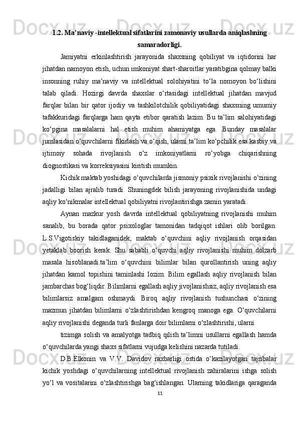 1.2. Ma’naviy -intellektual sifatlarini zamonaviy usullarda aniqlashning
samaradorligi.
Jamiyatni   erkinlashtirish   jarayonida   shaxsning   qobiliyat   va   iqtidorini   har
jihatdan namoyon etish, uchun imkoniyat shart-sharoitlar yaratibgina qolmay balki
insonning   ruhiy   ma’naviy   va   intellektual   solohiyatini   to‘la   nomoyon   bo‘lishini
talab   qiladi.   Hozirgi   davrda   shaxslar   o‘rtasidagi   intellektual   jihatdan   mavjud
farqlar   bilan   bir   qator   ijodiy   va   tashkilotchilik   qobiliyatidagi   shaxsning   umumiy
tafakkuridagi   farqlarga   ham   qayta   etibor   qaratish   lazim.   Bu   ta’lim   salohiyatidagi
ko‘pgina   masalalarni   hal   etish   muhim   ahamiyatga   ega.   Bunday   masalalar
jumlasidan o‘quvchilarni fikirlash va o‘qish, ularni ta’lim ko‘pchilik esa kasbiy va
ijtimoiy   sohada   rivojlanish   o‘z   imkoniyatlarni   ro‘yobga   chiqarishning
diognostikasi va korreksiyasini kiritish mumkin. 
Kichik maktab yoshidagi o‘quvchilarda jismoniy psixik rivojlanishi o‘zining
jadalligi   bilan   ajralib   turadi.   Shuningdek   bilish   jarayoning   rivojlanishida   undagi
aqliy ko‘nikmalar intellektual qobiliyatni rivojlantirishga zamin yaratadi. 
Aynan   mazkur   yosh   davrda   intellektual   qobiliyatning   rivojlanishi   muhim
sanalib,   bu   borada   qator   psixologlar   tamonidan   tadqiqot   ishlari   olib   borilgan.
L.S.Vigotiskiy   takidlaganidek,   maktab   o‘quvchini   aqliy   rivojlanish   orqasidan
yetaklab   boorish   kerak.   Shu   sababli   o‘quvchi   aqliy   rivojlanishi   muhim   dolzarb
masala   hisoblanadi.ta’lim   o‘quvchini   bilimlar   bilan   qurollantirish   uning   aqliy
jihatdan   kamol   topishini   taminlashi   lozim.   Bilim   egallash   aqliy   rivojlanish   bilan
jambarchas bog‘liqdir. Bilimlarni egallash aqliy jivojlanishsiz, aqliy rivojlanish esa
bilimlarsiz   amalgam   oshmaydi.   Biroq   aqliy   rivojlanish   tushunchasi   o‘zining
mazmun   jihatdan   bilimlarni   o‘zlashtirishdan   kengroq   manoga   ega.   O‘quvchilarni
aqliy rivojlanishi deganda turli fanlarga doir bilimlarni o‘zlashtirishi, ularni 
tizimga solish va amalyotga tadbiq qilish ta’limni usullarni egallash hamda
o‘quvchilarda yangi shaxs sifatlarni vujudga kelishini nazarda tutiladi. 
D.B.Elkonin   va   V.V.   Davidov   raxbarligi   ostida   o‘kazilayotgan   tajribalar
kichik   yoshdagi   o‘quvchilarning   intellektual   rivojlanish   zahiralarini   ishga   solish
yo‘l   va   vositalarini   o‘zlashtirishga   bag‘ishlangan.   Ularning   takidlariga   qaraganda
11 