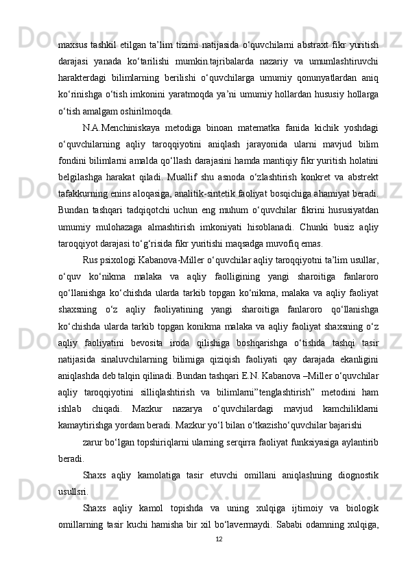 maxsus   tashkil   etilgan   ta’lim   tizimi   natijasida   o‘quvchilarni   abstraxt   fikr   yuritish
darajasi   yanada   ko‘tarilishi   mumkin.tajribalarda   nazariy   va   umumlashtiruvchi
harakterdagi   bilimlarning   berilishi   o‘quvchilarga   umumiy   qonunyatlardan   aniq
ko‘rinishga o‘tish imkonini  yaratmoqda ya’ni umumiy hollardan hususiy  hollarga
o‘tish amalgam oshirilmoqda. 
N.A.Menchiniskaya   metodiga   binoan   matematka   fanida   kichik   yoshdagi
o‘quvchilarning   aqliy   taroqqiyotini   aniqlash   jarayonida   ularni   mavjud   bilim
fondini bilimlarni amalda qo‘llash darajasini hamda mantiqiy fikr yuritish holatini
belgilashga   harakat   qiladi.   Muallif   shu   asnoda   o‘zlashtirish   konkret   va   abstrekt
tafakkurning enins aloqasiga, analitik-sintetik faoliyat bosqichiga ahamiyat beradi.
Bundan   tashqari   tadqiqotchi   uchun   eng   muhum   o‘quvchilar   fikrini   hususiyatdan
umumiy   mulohazaga   almashtirish   imkoniyati   hisoblanadi.   Chunki   busiz   aqliy
taroqqiyot darajasi to‘g‘risida fikr yuritishi maqsadga muvofiq emas. 
Rus psixologi Kabanova-Miller o‘quvchilar aqliy taroqqiyotni ta’lim usullar,
o‘quv   ko‘nikma   malaka   va   aqliy   faolligining   yangi   sharoitiga   fanlaroro
qo‘llanishga   ko‘chishda   ularda   tarkib   topgan   ko‘nikma,   malaka   va   aqliy   faoliyat
shaxsning   o‘z   aqliy   faoliyatining   yangi   sharoitiga   fanlaroro   qo‘llanishga
ko‘chishda   ularda   tarkib   topgan   konikma   malaka   va   aqliy   faoliyat   shaxsning   o‘z
aqliy   faoliyatini   bevosita   iroda   qilishiga   boshqarishga   o‘tishda   tashqi   tasir
natijasida   sinaluvchilarning   bilimiga   qiziqish   faoliyati   qay   darajada   ekanligini
aniqlashda deb talqin qilinadi. Bundan tashqari E.N. Kabanova –Miller o‘quvchilar
aqliy   taroqqiyotini   silliqlashtirish   va   bilimlarni”tenglashtirish”   metodini   ham
ishlab   chiqadi.   Mazkur   nazarya   o‘quvchilardagi   mavjud   kamchiliklarni
kamaytirishga yordam beradi. Mazkur yo‘l bilan o‘tkazisho‘quvchilar bajarishi 
zarur bo‘lgan topshiriqlarni ularning serqirra faoliyat funksiyasiga aylantirib
beradi. 
Shaxs   aqliy   kamolatiga   tasir   etuvchi   omillani   aniqlashning   diognostik
usullsri. 
Shaxs   aqliy   kamol   topishda   va   uning   xulqiga   ijtimoiy   va   biologik
omillarning   tasir   kuchi   hamisha   bir   xil   bo‘lavermaydi.  Sababi   odamning  xulqiga,
12 
