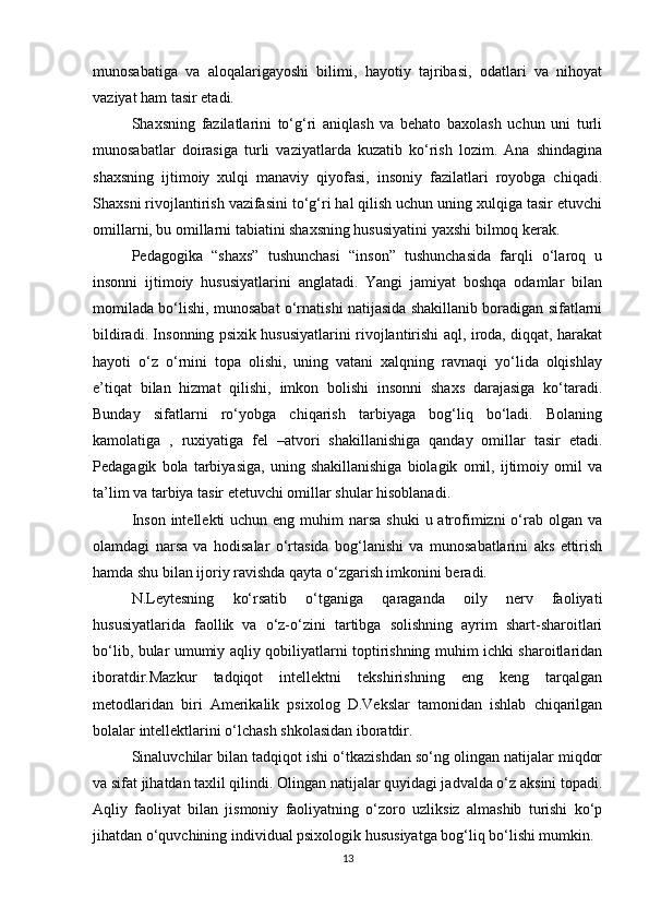munosabatiga   va   aloqalarigayoshi   bilimi,   hayotiy   tajribasi,   odatlari   va   nihoyat
vaziyat ham tasir etadi. 
Shaxsning   fazilatlarini   to‘g‘ri   aniqlash   va   behato   baxolash   uchun   uni   turli
munosabatlar   doirasiga   turli   vaziyatlarda   kuzatib   ko‘rish   lozim.   Ana   shindagina
shaxsning   ijtimoiy   xulqi   manaviy   qiyofasi,   insoniy   fazilatlari   royobga   chiqadi.
Shaxsni rivojlantirish vazifasini to‘g‘ri hal qilish uchun uning xulqiga tasir etuvchi
omillarni, bu omillarni tabiatini shaxsning hususiyatini yaxshi bilmoq kerak. 
Pedagogika   “shaxs”   tushunchasi   “inson”   tushunchasida   farqli   o‘laroq   u
insonni   ijtimoiy   hususiyatlarini   anglatadi.   Yangi   jamiyat   boshqa   odamlar   bilan
momilada bo‘lishi, munosabat o‘rnatishi natijasida shakillanib boradigan sifatlarni
bildiradi. Insonning psixik hususiyatlarini rivojlantirishi aql, iroda, diqqat, harakat
hayoti   o‘z   o‘rnini   topa   olishi,   uning   vatani   xalqning   ravnaqi   yo‘lida   olqishlay
e’tiqat   bilan   hizmat   qilishi,   imkon   bolishi   insonni   shaxs   darajasiga   ko‘taradi.
Bunday   sifatlarni   ro‘yobga   chiqarish   tarbiyaga   bog‘liq   bo‘ladi.   Bolaning
kamolatiga   ,   ruxiyatiga   fel   –atvori   shakillanishiga   qanday   omillar   tasir   etadi.
Pedagagik   bola   tarbiyasiga,   uning   shakillanishiga   biolagik   omil,   ijtimoiy   omil   va
ta’lim va tarbiya tasir etetuvchi omillar shular hisoblanadi. 
Inson  intellekti  uchun eng muhim  narsa shuki  u atrofimizni  o‘rab olgan va
olamdagi   narsa   va   hodisalar   o‘rtasida   bog‘lanishi   va   munosabatlarini   aks   ettirish
hamda shu bilan ijoriy ravishda qayta o‘zgarish imkonini beradi. 
N.Leytesning   ko‘rsatib   o‘tganiga   qaraganda   oily   nerv   faoliyati
hususiyatlarida   faollik   va   o‘z-o‘zini   tartibga   solishning   ayrim   shart-sharoitlari
bo‘lib, bular umumiy aqliy qobiliyatlarni toptirishning muhim ichki sharoitlaridan
iboratdir.Mazkur   tadqiqot   intellektni   tekshirishning   eng   keng   tarqalgan
metodlaridan   biri   Amerikalik   psixolog   D.Vekslar   tamonidan   ishlab   chiqarilgan
bolalar intellektlarini o‘lchash shkolasidan iboratdir. 
Sinaluvchilar bilan tadqiqot ishi o‘tkazishdan so‘ng olingan natijalar miqdor
va sifat jihatdan taxlil qilindi. Olingan natijalar quyidagi jadvalda o‘z aksini topadi.
Aqliy   faoliyat   bilan   jismoniy   faoliyatning   o‘zoro   uzliksiz   almashib   turishi   ko‘p
jihatdan o‘quvchining individual psixologik hususiyatga bog‘liq bo‘lishi mumkin.
13 