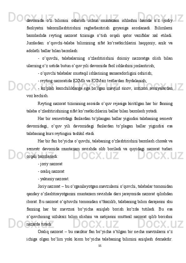 davomida   o‘z   bilimini   oshirish   uchun   muntazam   ishlashni   hamda   o‘z   ijodiy
faoliyatni   takomillashtirishini   ragbatlantirish   goyasiga   asoslanadi.   Bilimlarni
baxolashda   reyting   nazorat   tizimiga   o‘tish   orqali   qator   vazifalar   xal   etiladi.
Jumladan:   o‘quvchi-talaba   bilimining   sifat   ko‘rsatkichlarini   haqqoniy,   anik   va
adolatli ballar bilan baxolash:
-   o‘quvchi,   talabalarning   o‘zlashtirishini   doimiy   nazoratga   olish   bilan
ularning o‘z ustida butun o‘quv yili davomida faol ishlashini jonlantirish;
- o‘quvchi talabalar mustaqil ishlarining samaradorligini oshirish;
- reyting nazoratida EXMli va EXMsiz testlardan foydalanish;
-   ko‘plab   kamchiliklarga   ega   bo‘lgan   mavjud   sinov,   imtixon   sessiyalardan
voz kechish.
Reyting nazorat  tizimining asosida  o‘quv rejasiga  kiritilgan har  bir  fanning
talaba o‘zlashtirishining sifat ko‘rsatkichlarini ballar bilan baxolash yotadi.
Har bir semestrdagi fanlardan to‘plangan ballar yigindisi talabaning semestr
davomidagi,   o‘quv   yili   davomidagi   fanlardan   to‘plagan   ballar   yigindisi   esa
talabaning kurs reytingini tashkil etadi.
Har bir fan bo‘yicha o‘quvchi, talabaning o‘zlashtirishini baxolash chorak va
semestr   davomida   muntazam   ravishda   olib   boriladi   va   quyidagi   nazorat   turlari
orqali baxolanadi:
- joriy nazorat
- oraliq nazorat
- yakuniy nazorat.
Joriy nazorat – bu o‘rganilayotgan mavzularni o‘quvchi, talabalar tomonidan
qanday o‘zlashtirayotganini  muntazam  ravishda  dars  jarayonida  nazorat  qilishdan
iborat. Bu nazorat o‘qituvchi tomonidan o‘tkazilib, talabaning bilim darajasini shu
fanning   har   bir   mavzusi   bo‘yicha   aniqlab   borish   ko‘zda   tutiladi.   Bu   esa
o‘quvchining   uzluksiz   bilim   olishini   va   natijasini   muttasil   nazorat   qilib   borishni
nazarda tutadi.
Oraliq nazorat  – bu mazkur  fan bo‘yicha o‘tilgan bir necha mavzularni  o‘z
ichiga   olgan   bo‘lim   yoki   kism   bo‘yicha   talabaning   bilimini   aniqlash   demakdir.
15 