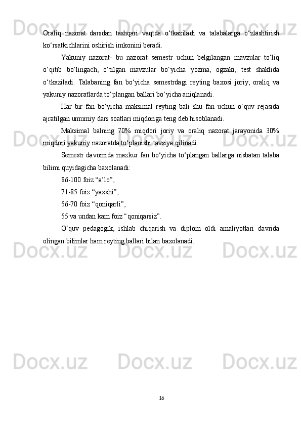 Oraliq   nazorat   darsdan   tashqari   vaqtda   o‘tkaziladi   va   talabalarga   o‘zlashtirish
ko‘rsatkichlarini oshirish imkonini beradi.
Yakuniy   nazorat-   bu   nazorat   semestr   uchun   belgilangan   mavzular   to‘liq
o‘qitib   bo‘lingach,   o‘tilgan   mavzular   bo‘yicha   yozma,   ogzaki,   test   shaklida
o‘tkaziladi.   Talabaning   fan   bo‘yicha   semestrdagi   reyting   baxosi   joriy,   oraliq   va
yakuniy nazoratlarda to‘plangan ballari bo‘yicha aniqlanadi.
Har   bir   fan   bo‘yicha   maksimal   reyting   bali   shu   fan   uchun   o‘quv   rejasida
ajratilgan umumiy dars soatlari miqdoriga teng deb hisoblanadi.
Maksimal   balning   70%   miqdori   joriy   va   oraliq   nazorat   jarayonida   30%
miqdori yakuniy nazoratda to‘planishi tavsiya qilinadi.
Semestr davomida mazkur fan bo‘yicha to‘plangan ballarga nisbatan talaba
bilimi quyidagicha baxolanadi:
86-100 foiz “a’lo”,
71-85 foiz “yaxshi”,
56-70 foiz “qoniqarli”,
55 va undan kam foiz “qoniqarsiz”.
O‘quv   pedagogik,   ishlab   chiqarish   va   diplom   oldi   amaliyotlari   davrida
olingan bilimlar ham reyting ballari bilan baxolanadi.
16 