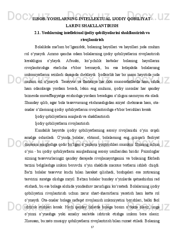 II.BOB. YOSHLARNING INTELLEKTUAL IJODIY QOBILIYAT-
LARINI SHAKLLANTIRISH
2.1. Yoshlarning intellektual ijodiy qobiliyatlarini shakllantirish va
rivojlantirish
Bolalikda   ma'lum   bo‘lganidek,   bolaning  hayollari   va   hayollari   juda   muhim
rol   o‘ynaydi.   Ammo   qancha   odam   bolalarning   ijodiy   qobiliyatlarini   rivojlantirish
kerakligini   o‘ylaydi.   Afsuski,   ko‘pchilik   kattalar   bolaning   hayollarini
rivojlantirishga   etarlicha   e'tibor   bermaydi,   bu   esa   kelajakda   bolalarning
imkoniyatlarini sezilarli darajada cheklaydi. Ijodkorlik har bir inson hayotida juda
muhim   rol   o‘ynaydi.   Tasavvur   va   fantaziya   har   ikki   munosabatlarda   ham,   ishda
ham   odamlarga   yordam   beradi,   lekin   eng   muhimi,   ijodiy   insonlar   har   qanday
biznesda muvaffaqiyatga erishishga yordam beradigan o‘zligini namoyon eta oladi.
Shunday qilib, agar bola tasavvurning etishmasligidan aziyat chekmasa ham, ota-
onalar o‘zlarining ijodiy qobiliyatlarini rivojlantirishga e'tibor berishlari kerak.
Ijodiy qobiliyatlarni aniqlash va shakllantirish
Ijodiy qobiliyatlarni rivojlantirish
Kundalik   hayotda   ijodiy   qobiliyatlarning   asosiy   rivojlanishi   o‘yin   orqali
amalga   oshiriladi.   O‘yinda   bolalar,   ehtimol,   bolalarning   eng   qiziqarli   faoliyat
doirasini aniqlashga qodir bo‘lgan o‘yinlarni yoqtirishlari mumkin. Shuning uchun
o‘yin - bu ijodiy qobiliyatlarni aniqlashning asosiy usullaridan biridir. Psixologlar
sizning   tasavvurlaringiz   qanday   darajada   rivojlanayotganini   va   bolaning   fikrlash
tarzini   belgilashga   imkon   beruvchi   o‘yin   shaklida   maxsus   testlarni   ishlab   chiqdi.
Ba'zi   bolalar   tasavvur   kuchi   bilan   harakat   qilishadi,   boshqalari   esa   xotiraning
tasvirini suratga olishga moyil. Ba'zan bolalar bunday o‘yinlarda qatnashishni rad
etishadi, bu esa bolaga alohida yondashuv zarurligini ko‘rsatadi. Bolalarning ijodiy
qobiliyatini   rivojlantirish   uchun   zarur   shart-sharoitlarni   yaratish   ham   katta   rol
o‘ynaydi. Ota-onalar  bolaga nafaqat  rivojlanish imkoniyatini berishlari, balki faol
ishtirok   etishlari   kerak.   Hech   qanday   holatda   bolaga   bosim   o‘tkaza   olasiz,   unga
o‘yinni   o‘ynashga   yoki   amaliy   san'atda   ishtirok   etishga   imkon   bera   olasiz.
Xususan, bu xato musiqiy qobiliyatlarni rivojlantirish bilan ruxsat etiladi. Bolaning
17 