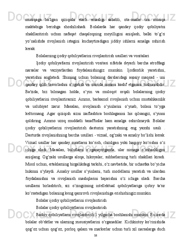 musiqaga   bo‘lgan   qiziqishi   etarli   emasligi   sababli,   ota-onalar   uni   musiqa
maktabiga   berishga   shoshilishadi.   Bolalarda   har   qanday   ijodiy   qobiliyatni
shakllantirish   uchun   nafaqat   chaqaloqning   moyilligini   aniqlash,   balki   to‘g‘ri
yo‘nalishda   rivojlanish   istagini   kuchaytiradigan   jiddiy   ishlarni   amalga   oshirish
kerak.
Bolalarning ijodiy qobiliyatlarini rivojlantirish usullari va vositalari
Ijodiy   qobiliyatlarni   rivojlantirish   vositasi   sifatida   deyarli   barcha   atrofdagi
narsalar   va   vaziyatlardan   foydalanishingiz   mumkin.   Ijodkorlik   yaratishni,
yaratishni   anglatadi.   Shuning   uchun   bolaning   darslaridagi   asosiy   maqsad   -   uni
qanday   qilib   tasvirlashni   o‘rgatish   va   oxirida   nimani   kashf   etganini   tushunishdir.
Ba'zida,   biz   bilmagan   holda,   o‘yin   va   muloqot   orqali   bolalarning   ijodiy
qobiliyatlarini   rivojlantiramiz.   Ammo,   barkamol   rivojlanish   uchun   mustahkamlik
va   uslubiyat   zarur.   Masalan,   rivojlanish   o‘yinlarini   o‘ynab,   bolani   to‘yga
keltirmang.   Agar   qiziqish   sizni   zaiflashtira   boshlaganini   his   qilsangiz,   o‘yinni
qoldiring.   Ammo   uzoq   muddatli   tanaffuslar   ham   amalga   oshirilmaydi.   Bolalar
ijodiy   qobiliyatlarini   rivojlantirish   dasturini   yaratishning   eng   yaxshi   usuli   .
Dasturda rivojlanishning barcha usullari - vizual, og‘zaki va amaliy bo‘lishi kerak.
Vizual   usullar   har   qanday   suratlarni   ko‘rish,   chizilgan   yoki   haqiqiy   ko‘rishni   o‘z
ichiga   oladi.   Masalan,   bulutlarni   o‘rganayotganda,   ular   nimaga   o‘xshashligini
aniqlang.   Og‘zaki   usullarga   aloqa,   hikoyalar,   suhbatlarning   turli   shakllari   kiradi.
Misol uchun, ertaklarning birgalikdagi tarkibi, o‘z navbatida, bir uchastka bo‘yicha
hukmni   o‘ylaydi.   Amaliy   usullar   o‘yinlarni,   turli   modellarni   yaratish   va   ulardan
foydalanishni   va   rivojlanish   mashqlarini   bajarishni   o‘z   ichiga   oladi.   Barcha
usullarni   birlashtirib,   siz   o‘zingizning   intellektual   qobiliyatlariga   ijobiy   ta'sir
ko‘rsatadigan bolaning keng qamrovli rivojlanishiga erishishingiz mumkin.
Bolalar ijodiy qobiliyatlarini rivojlantirish
Bolalar ijodiy qobiliyatlarini rivojlantirish
Badiiy qobiliyatlarni rivojlantirish 1 yilgacha boshlanishi mumkin. Bu asrda
bolalar   ob'ektlar   va  ularning  xususiyatlarini   o‘rganadilar.   Kichkintoy  ko‘rinishida
qog‘oz   uchun   qog‘oz,   porloq   qalam   va   markerlar   uchun   turli   xil   narsalarga   duch
18 