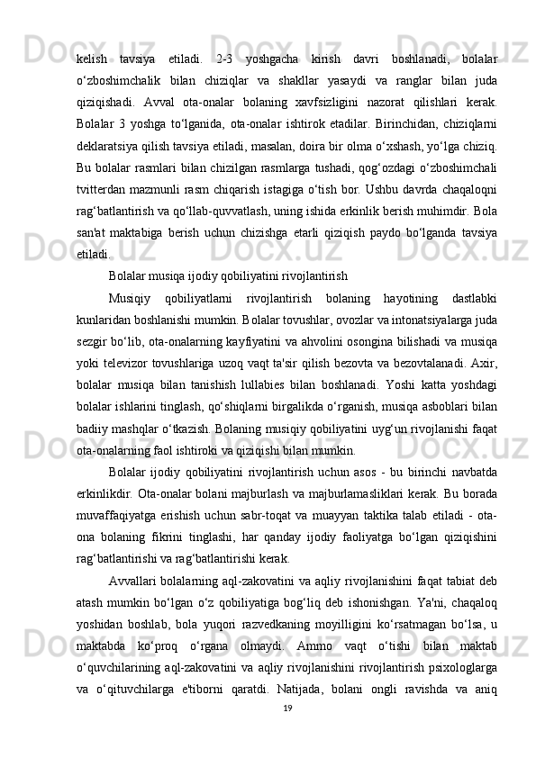 kelish   tavsiya   etiladi.   2-3   yoshgacha   kirish   davri   boshlanadi,   bolalar
o‘zboshimchalik   bilan   chiziqlar   va   shakllar   yasaydi   va   ranglar   bilan   juda
qiziqishadi.   Avval   ota-onalar   bolaning   xavfsizligini   nazorat   qilishlari   kerak.
Bolalar   3   yoshga   to‘lganida,   ota-onalar   ishtirok   etadilar.   Birinchidan,   chiziqlarni
deklaratsiya qilish tavsiya etiladi, masalan, doira bir olma o‘xshash, yo‘lga chiziq.
Bu bolalar  rasmlari bilan chizilgan rasmlarga tushadi, qog‘ozdagi o‘zboshimchali
tvitterdan   mazmunli   rasm   chiqarish   istagiga   o‘tish   bor.  Ushbu   davrda   chaqaloqni
rag‘batlantirish va qo‘llab-quvvatlash, uning ishida erkinlik berish muhimdir. Bola
san'at   maktabiga   berish   uchun   chizishga   etarli   qiziqish   paydo   bo‘lganda   tavsiya
etiladi.
Bolalar musiqa ijodiy qobiliyatini rivojlantirish
Musiqiy   qobiliyatlarni   rivojlantirish   bolaning   hayotining   dastlabki
kunlaridan boshlanishi mumkin. Bolalar tovushlar, ovozlar va intonatsiyalarga juda
sezgir  bo‘lib, ota-onalarning kayfiyatini va ahvolini osongina bilishadi  va musiqa
yoki televizor tovushlariga uzoq vaqt ta'sir  qilish bezovta va bezovtalanadi. Axir,
bolalar   musiqa   bilan   tanishish   lullabies   bilan   boshlanadi.   Yoshi   katta   yoshdagi
bolalar ishlarini tinglash, qo‘shiqlarni birgalikda o‘rganish, musiqa asboblari bilan
badiiy mashqlar o‘tkazish. Bolaning musiqiy qobiliyatini uyg‘un rivojlanishi faqat
ota-onalarning faol ishtiroki va qiziqishi bilan mumkin.
Bolalar   ijodiy   qobiliyatini   rivojlantirish   uchun   asos   -   bu   birinchi   navbatda
erkinlikdir.  Ota-onalar  bolani  majburlash   va  majburlamasliklari  kerak.  Bu   borada
muvaffaqiyatga   erishish   uchun   sabr-toqat   va   muayyan   taktika   talab   etiladi   -   ota-
ona   bolaning   fikrini   tinglashi,   har   qanday   ijodiy   faoliyatga   bo‘lgan   qiziqishini
rag‘batlantirishi va rag‘batlantirishi kerak.
Avvallari   bolalarning  aql-zakovatini  va  aqliy  rivojlanishini  faqat   tabiat   deb
atash   mumkin   bo‘lgan   o‘z   qobiliyatiga   bog‘liq   deb   ishonishgan.   Ya'ni,   chaqaloq
yoshidan   boshlab,   bola   yuqori   razvedkaning   moyilligini   ko‘rsatmagan   bo‘lsa,   u
maktabda   ko‘proq   o‘rgana   olmaydi.   Ammo   vaqt   o‘tishi   bilan   maktab
o‘quvchilarining aql-zakovatini   va  aqliy rivojlanishini  rivojlantirish  psixologlarga
va   o‘qituvchilarga   e'tiborni   qaratdi.   Natijada,   bolani   ongli   ravishda   va   aniq
19 