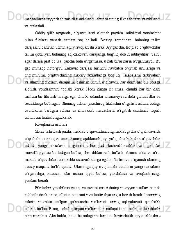 maqsadlarda tayyorlash zarurligi aniqlandi, shunda uning fikrlash tarzi yaxshilandi
va tezlashdi. 
Oddiy   qilib   aytganda,   o‘quvchilarni   o‘qitish   paytida   individual   yondashuv
bilan   fikrlash   yanada   samaraliroq   bo‘ladi.   Boshqa   tomondan,   bolaning   ta'lim
darajasini oshirish uchun aqliy rivojlanishi kerak. Aytgancha, ko‘plab o‘qituvchilar
ta'lim qobiliyati bolaning aql-zakovati darajasiga bog‘liq deb hisoblaydilar. Ya'ni,
agar daraja past bo‘lsa, qancha bola o‘rgatmasa, u hali biror narsa o‘rganmaydi. Bu
gap   mutlaqo   noto‘g‘ri.   Zakovat   darajasi   birinchi   navbatda   o‘qitish   usullariga   va
eng   muhimi,   o‘qituvchining   shaxsiy   fazilatlariga   bog‘liq.   Talabalarni   tarbiyalash
va   ularning   fikrlash   darajasini   oshirish   uchun   o‘qituvchi   har   doim   har   bir   bolaga
alohida   yondashuvni   topishi   kerak.   Hech   kimga   sir   emas,   chunki   har   bir   kishi
ma'lum bir fikrlash tarziga ega, chunki odamlar an'anaviy ravishda gumanistlar va
texniklarga bo‘lingan. Shuning uchun, yaxshiroq fikrlashni o‘rgatish uchun, bolaga
osonlikcha   berilgan   sohani   va   murakkab   mavzularni   o‘rgatish   usullarini   topish
uchun uni tanlashingiz kerak. 
Rivojlanish usullari 
Shuni ta'kidlash joizki, maktab o‘quvchilarining maktabgacha o‘qish davrida
o‘qitilishi osonroq va oson. Buning ajablanarli joyi yo‘q, chunki kichik o‘quvchilar
odatda   yangi   narsalarni   o‘rganish   uchun   juda   tashvishlanadilar   va   agar   ular
muvaffaqiyatsiz bo‘ladigan bo‘lsa, chin dildan xafa bo‘ladi. Ammo o‘rta va o‘rta
maktab o‘quvchilari bir nechta ustuvorliklarga egalar. Ta'lim va o‘rganish ularning
asosiy maqsadi bo‘lib qoladi. Ularning aqliy rivojlanishi bolalarni yangi narsalarni
o‘rganishga,   xususan,   ular   uchun   qiyin   bo‘lsa,   yaxshilash   va   rivojlantirishga
yordam beradi. 
Fikrlashni yaxshilash va aql-zakovatni oshirishning muayyan usullari haqida
suhbatlashsak, unda, albatta, xotirani rivojlantirishga urg‘u berish kerak. Insonning
eslashi   mumkin   bo‘lgan   qo‘shimcha   ma'lumot,   uning   aql-zakovati   qanchalik
baland bo‘lsa. Biroq, qabul qilingan ma'lumotlar nafaqat to‘planishi, balki ishlashi
ham mumkin. Aks holda, katta hajmdagi  ma'lumotni keyinchalik qayta ishlashsiz
20 