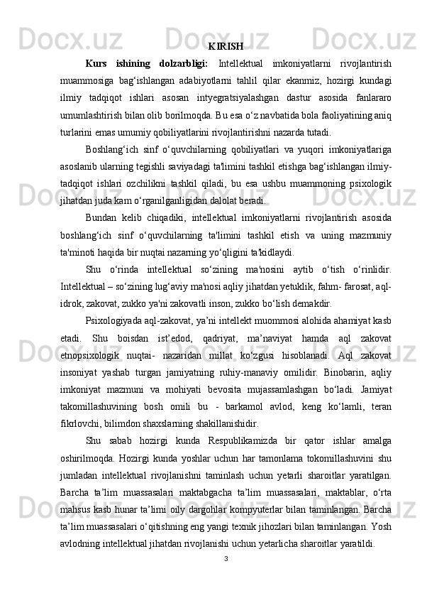 KIRISH
Kurs   ishining   dolzarbligi:   Intellektual   imkoniyatlarni   rivojlantirish
muammosiga   bag‘ishlangan   adabiyotlarni   tahlil   qilar   ekanmiz,   hozirgi   kundagi
ilmiy   tadqiqot   ishlari   asosan   intyegratsiyalashgan   dastur   asosida   fanlararo
umumlashtirish bilan olib borilmoqda. Bu esa o‘z navbatida bola faoliyatining aniq
turlarini emas umumiy qobiliyatlarini rivojlantirishni nazarda tutadi. 
Boshlang‘ich   sinf   o‘quvchilarning   qobiliyatlari   va   yuqori   imkoniyatlariga
asoslanib ularning tegishli saviyadagi ta'limini tashkil etishga bag‘ishlangan ilmiy-
tadqiqot   ishlari   ozchilikni   tashkil   qiladi,   bu   esa   ushbu   muammoning   psixologik
jihatdan juda kam o‘rganilganligidan dalolat beradi. 
Bundan   kelib   chiqadiki,   intellektual   imkoniyatlarni   rivojlantirish   asosida
boshlang‘ich   sinf   o‘quvchilarning   ta'limini   tashkil   etish   va   uning   mazmuniy
ta'minoti haqida bir nuqtai nazarning yo‘qligini ta'kidlaydi. 
Shu   o‘rinda   intellektual   so‘zining   ma'nosini   aytib   o‘tish   o‘rinlidir.
Intellektual – so‘zining lug‘aviy ma'nosi aqliy jihatdan yetuklik, fahm- farosat, aql-
idrok, zakovat, zukko ya'ni zakovatli inson, zukko bo‘lish demakdir. 
Psixologiyada aql-zakovat, ya’ni intellekt muommosi alohida ahamiyat kasb
etadi.   Shu   boisdan   ist’edod,   qadriyat,   ma’naviyat   hamda   aql   zakovat
etnopsixologik   nuqtai-   nazaridan   millat   ko‘zgusi   hisoblanadi.   Aql   zakovat
insoniyat   yashab   turgan   jamiyatning   ruhiy-manaviy   omilidir.   Binobarin,   aqliy
imkoniyat   mazmuni   va   mohiyati   bevosita   mujassamlashgan   bo‘ladi.   Jamiyat
takomillashuvining   bosh   omili   bu   -   barkamol   avlod,   keng   ko‘lamli,   teran
fikrlovchi, bilimdon shaxslarning shakillanishidir. 
Shu   sabab   hozirgi   kunda   Respublikamizda   bir   qator   ishlar   amalga
oshirilmoqda.   Hozirgi   kunda   yoshlar   uchun   har   tamonlama   tokomillashuvini   shu
jumladan   intellektual   rivojlanishni   taminlash   uchun   yetarli   sharoitlar   yaratilgan.
Barcha   ta’lim   muassasalari   maktabgacha   ta’lim   muassasalari,   maktablar,   o‘rta
mahsus kasb hunar ta’limi oily dargohlar kompyuterlar bilan taminlangan. Barcha
ta’lim muassasalari o‘qitishning eng yangi texnik jihozlari bilan taminlangan. Yosh
avlodning intellektual jihatdan rivojlanishi uchun yetarlicha sharoitlar yaratildi. 
3 