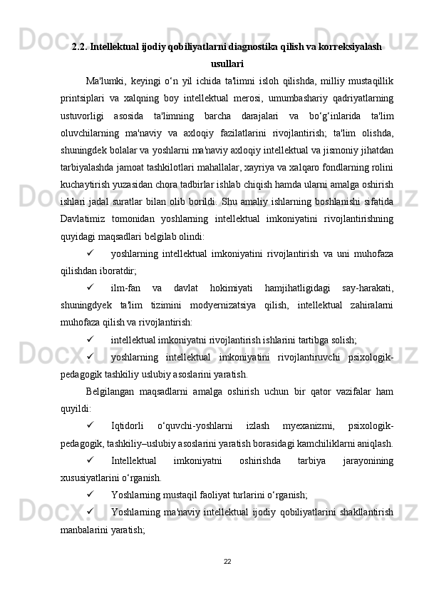 2.2. Intellektual ijodiy qobiliyatlarni diagnostika qilish va korreksiyalash
usullari
Ma'lumki,   keyingi   o‘n   yil   ichida   ta'limni   isloh   qilishda,   milliy   mustaqillik
printsiplari   va   xalqning   boy   intellektual   merosi,   umumbashariy   qadriyatlarning
ustuvorligi   asosida   ta'limning   barcha   darajalari   va   bo‘g‘inlarida   ta'lim
oluvchilarning   ma'naviy   va   axloqiy   fazilatlarini   rivojlantirish;   ta'lim   olishda,
shuningdek bolalar va yoshlarni ma'naviy axloqiy intellektual va jismoniy jihatdan
tarbiyalashda jamoat tashkilotlari mahallalar, xayriya va xalqaro fondlarning rolini
kuchaytirish yuzasidan chora tadbirlar ishlab chiqish hamda ularni amalga oshirish
ishlari   jadal   suratlar   bilan   olib   borildi.   Shu   amaliy   ishlarning   boshlanishi   sifatida
Davlatimiz   tomonidan   yoshlarning   intellektual   imkoniyatini   rivojlantirishning
quyidagi maqsadlari belgilab olindi: 
 yoshlarning   intellektual   imkoniyatini   rivojlantirish   va   uni   muhofaza
qilishdan iboratdir; 
 ilm-fan   va   davlat   hokimiyati   hamjihatligidagi   say-harakati,
shuningdyek   ta'lim   tizimini   modyernizatsiya   qilish,   intellektual   zahiralarni
muhofaza qilish va rivojlantirish: 
 intellektual imkoniyatni rivojlantirish ishlarini tartibga solish; 
 yoshlarning   intellektual   imkoniyatini   rivojlantiruvchi   psixologik-
pedagogik tashkiliy uslubiy asoslarini yaratish. 
Belgilangan   maqsadlarni   amalga   oshirish   uchun   bir   qator   vazifalar   ham
quyildi: 
 Iqtidorli   o‘quvchi-yoshlarni   izlash   myexanizmi,   psixologik-
pedagogik, tashkiliy–uslubiy asoslarini yaratish borasidagi kamchiliklarni aniqlash.
 Intellektual   imkoniyatni   oshirishda   tarbiya   jarayonining
xususiyatlarini o‘rganish. 
 Yoshlarning mustaqil faoliyat turlarini o‘rganish; 
 Yoshlarning   ma'naviy   intellektual   ijodiy   qobiliyatlarini   shakllantirish
manbalarini yaratish; 
22 