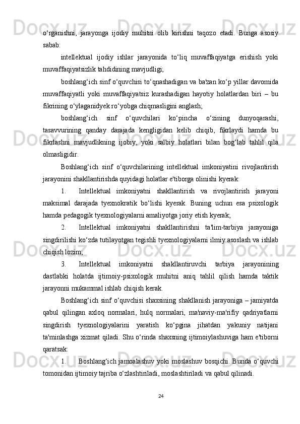 o‘rganishni,   jarayonga   ijodiy   muhitni   olib   kirishni   taqozo   etadi.   Bunga   asosiy
sabab: 
intellektual   ijodiy   ishlar   jarayonida   to‘liq   muvaffaqiyatga   erishish   yoki
muvaffaqiyatsizlik tahdidining mavjudligi; 
boshlang‘ich sinf o‘quvchisi to‘qnashadigan va ba'zan ko‘p yillar davomida
muvaffaqiyatli   yoki   muvaffaqiyatsiz   kurashadigan   hayotiy   holatlardan   biri   –   bu
fikrining o‘ylaganidyek ro‘yobga chiqmasligini anglash; 
boshlang‘ich   sinf   o‘quvchilari   ko‘pincha   o‘zining   dunyoqarashi,
tasavvurining   qanday   darajada   kengligidan   kelib   chiqib,   fikrlaydi   hamda   bu
fikrlashni   mavjudlikning   ijobiy,   yoki   salbiy   holatlari   bilan   bog‘lab   tahlil   qila
olmasligidir. 
Boshlang‘ich   sinf   o‘quvchilarining   intellektual   imkoniyatini   rivojlantirish
jarayonini shakllantirishda quyidagi holatlar e'tiborga olinishi kyerak: 
1. Intellektual   imkoniyatni   shakllantirish   va   rivojlantirish   jarayoni
maksimal   darajada   tyexnokratik   bo‘lishi   kyerak.   Buning   uchun   esa   psixologik
hamda pedagogik tyexnologiyalarni amaliyotga joriy etish kyerak; 
2. Intellektual   imkoniyatni   shakllantirishni   ta'lim-tarbiya   jarayoniga
singdirilishi ko‘zda tutilayotgan tegishli tyexnologiyalarni ilmiy asoslash va ishlab
chiqish lozim; 
3. Intellektual   imkoniyatni   shakllantiruvchi   tarbiya   jarayonining
dastlabki   holatda   ijtimoiy-psixologik   muhitni   aniq   tahlil   qilish   hamda   taktik
jarayonni mukammal ishlab chiqish kerak. 
Boshlang‘ich sinf o‘quvchisi  shaxsining shakllanish jarayoniga – jamiyatda
qabul   qilingan   axloq   normalari,   hulq   normalari,   ma'naviy-ma'rifiy   qadriyatlarni
singdirish   tyexnologiyalarini   yaratish   ko‘pgina   jihatdan   yakuniy   natijani
ta'minlashga xizmat qiladi. Shu o‘rinda shaxsning ijtimoiylashuviga ham e'tiborni
qaratsak: 
1. Boshlang‘ich jamoalashuv  yoki  moslashuv  bosqichi.  Bunda o‘quvchi
tomonidan ijtimoiy tajriba o‘zlashtiriladi, moslashtiriladi va qabul qilinadi. 
24 