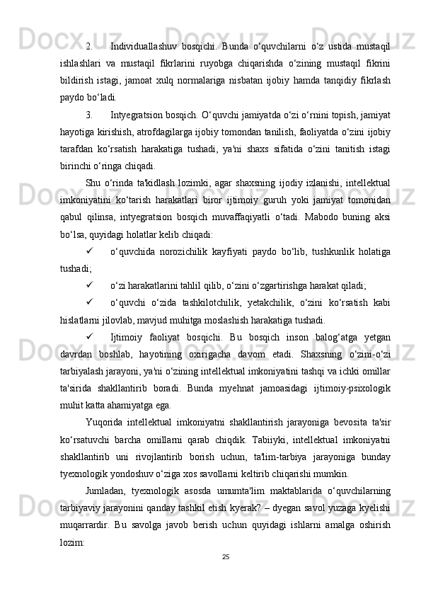 2. Individuallashuv   bosqichi.   Bunda   o‘quvchilarni   o‘z   ustida   mustaqil
ishlashlari   va   mustaqil   fikrlarini   ruyobga   chiqarishda   o‘zining   mustaqil   fikrini
bildirish   istagi,   jamoat   xulq   normalariga   nisbatan   ijobiy   hamda   tanqidiy   fikrlash
paydo bo‘ladi. 
3. Intyegratsion bosqich. O‘quvchi jamiyatda o‘zi o‘rnini topish, jamiyat
hayotiga kirishish, atrofdagilarga ijobiy tomondan tanilish, faoliyatda o‘zini ijobiy
tarafdan   ko‘rsatish   harakatiga   tushadi,   ya'ni   shaxs   sifatida   o‘zini   tanitish   istagi
birinchi o‘ringa chiqadi. 
Shu   o‘rinda   ta'kidlash   lozimki,   agar   shaxsning   ijodiy   izlanishi,   intellektual
imkoniyatini   ko‘tarish   harakatlari   biror   ijtimoiy   guruh   yoki   jamiyat   tomonidan
qabul   qilinsa,   intyegratsion   bosqich   muvaffaqiyatli   o‘tadi.   Mabodo   buning   aksi
bo‘lsa, quyidagi holatlar kelib chiqadi: 
 o‘quvchida   norozichilik   kayfiyati   paydo   bo‘lib,   tushkunlik   holatiga
tushadi; 
 o‘zi harakatlarini tahlil qilib, o‘zini o‘zgartirishga harakat qiladi; 
 o‘quvchi   o‘zida   tashkilotchilik,   yetakchilik,   o‘zini   ko‘rsatish   kabi
hislatlarni jilovlab, mavjud muhitga moslashish harakatiga tushadi. 
 Ijtimoiy   faoliyat   bosqichi.   Bu   bosqich   inson   balog‘atga   yetgan
davrdan   boshlab,   hayotining   oxirigacha   davom   etadi.   Shaxsning   o‘zini-o‘zi
tarbiyalash jarayoni, ya'ni o‘zining intellektual imkoniyatini tashqi va ichki omillar
ta'sirida   shakllantirib   boradi.   Bunda   myehnat   jamoasidagi   ijtimoiy-psixologik
muhit katta ahamiyatga ega. 
Yuqorida   intellektual   imkoniyatni   shakllantirish   jarayoniga   bevosita   ta'sir
ko‘rsatuvchi   barcha   omillarni   qarab   chiqdik.   Tabiiyki,   intellektual   imkoniyatni
shakllantirib   uni   rivojlantirib   borish   uchun,   ta'lim-tarbiya   jarayoniga   bunday
tyexnologik yondoshuv o‘ziga xos savollarni keltirib chiqarishi mumkin. 
Jumladan,   tyexnologik   asosda   umumta'lim   maktablarida   o‘quvchilarning
tarbiyaviy jarayonini qanday tashkil etish kyerak? – dyegan savol yuzaga kyelishi
muqarrardir.   Bu   savolga   javob   berish   uchun   quyidagi   ishlarni   amalga   oshirish
lozim: 
25 