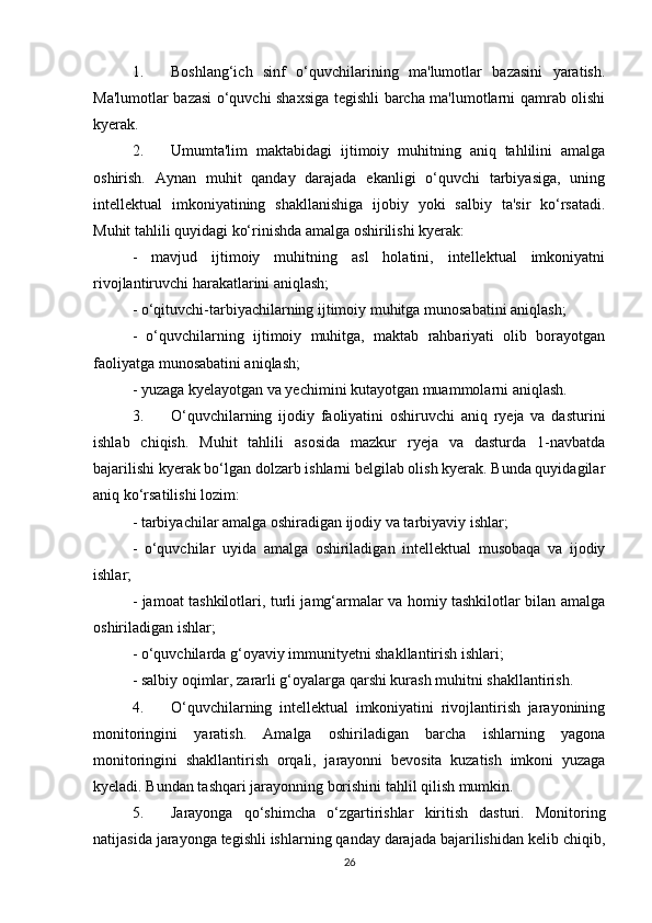 1. Boshlang‘ich   sinf   o‘quvchilarining   ma'lumotlar   bazasini   yaratish.
Ma'lumotlar bazasi o‘quvchi shaxsiga tegishli barcha ma'lumotlarni qamrab olishi
kyerak. 
2. Umumta'lim   maktabidagi   ijtimoiy   muhitning   aniq   tahlilini   amalga
oshirish.   Aynan   muhit   qanday   darajada   ekanligi   o‘quvchi   tarbiyasiga,   uning
intellektual   imkoniyatining   shakllanishiga   ijobiy   yoki   salbiy   ta'sir   ko‘rsatadi.
Muhit tahlili quyidagi ko‘rinishda amalga oshirilishi kyerak: 
-   mavjud   ijtimoiy   muhitning   asl   holatini,   intellektual   imkoniyatni
rivojlantiruvchi harakatlarini aniqlash; 
- o‘qituvchi-tarbiyachilarning ijtimoiy muhitga munosabatini aniqlash; 
-   o‘quvchilarning   ijtimoiy   muhitga,   maktab   rahbariyati   olib   borayotgan
faoliyatga munosabatini aniqlash; 
- yuzaga kyelayotgan va yechimini kutayotgan muammolarni aniqlash. 
3. O‘quvchilarning   ijodiy   faoliyatini   oshiruvchi   aniq   ryeja   va   dasturini
ishlab   chiqish.   Muhit   tahlili   asosida   mazkur   ryeja   va   dasturda   1-navbatda
bajarilishi kyerak bo‘lgan dolzarb ishlarni belgilab olish kyerak. Bunda quyidagilar
aniq ko‘rsatilishi lozim: 
- tarbiyachilar amalga oshiradigan ijodiy va tarbiyaviy ishlar; 
-   o‘quvchilar   uyida   amalga   oshiriladigan   intellektual   musobaqa   va   ijodiy
ishlar; 
- jamoat tashkilotlari, turli jamg‘armalar va homiy tashkilotlar bilan amalga
oshiriladigan ishlar; 
- o‘quvchilarda g‘oyaviy immunityetni shakllantirish ishlari; 
- salbiy oqimlar, zararli g‘oyalarga qarshi kurash muhitni shakllantirish. 
4. O‘quvchilarning   intellektual   imkoniyatini   rivojlantirish   jarayonining
monitoringini   yaratish.   Amalga   oshiriladigan   barcha   ishlarning   yagona
monitoringini   shakllantirish   orqali,   jarayonni   bevosita   kuzatish   imkoni   yuzaga
kyeladi. Bundan tashqari jarayonning borishini tahlil qilish mumkin. 
5. Jarayonga   qo‘shimcha   o‘zgartirishlar   kiritish   dasturi.   Monitoring
natijasida jarayonga tegishli ishlarning qanday darajada bajarilishidan kelib chiqib,
26 