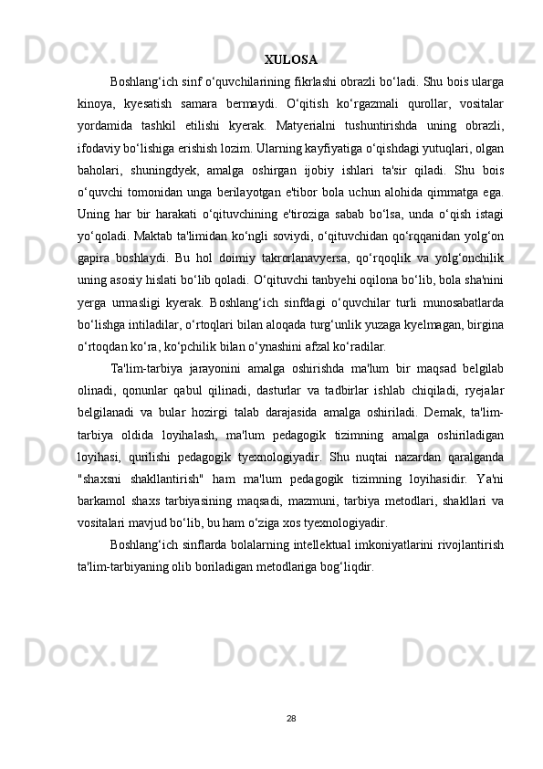 XULOSA
Boshlang‘ich sinf o‘quvchilarining fikrlashi obrazli bo‘ladi. Shu bois ularga
kinoya,   kyesatish   samara   bermaydi.   O‘qitish   ko‘rgazmali   qurollar,   vositalar
yordamida   tashkil   etilishi   kyerak.   Matyerialni   tushuntirishda   uning   obrazli,
ifodaviy bo‘lishiga erishish lozim. Ularning kayfiyatiga o‘qishdagi yutuqlari, olgan
baholari,   shuningdyek,   amalga   oshirgan   ijobiy   ishlari   ta'sir   qiladi.   Shu   bois
o‘quvchi   tomonidan   unga   berilayotgan   e'tibor   bola   uchun   alohida   qimmatga   ega.
Uning   har   bir   harakati   o‘qituvchining   e'tiroziga   sabab   bo‘lsa,   unda   o‘qish   istagi
yo‘qoladi. Maktab ta'limidan ko‘ngli soviydi, o‘qituvchidan qo‘rqqanidan yolg‘on
gapira   boshlaydi.   Bu   hol   doimiy   takrorlanavyersa,   qo‘rqoqlik   va   yolg‘onchilik
uning asosiy hislati bo‘lib qoladi. O‘qituvchi tanbyehi oqilona bo‘lib, bola sha'nini
yerga   urmasligi   kyerak.   Boshlang‘ich   sinfdagi   o‘quvchilar   turli   munosabatlarda
bo‘lishga intiladilar, o‘rtoqlari bilan aloqada turg‘unlik yuzaga kyelmagan, birgina
o‘rtoqdan ko‘ra, ko‘pchilik bilan o‘ynashini afzal ko‘radilar. 
Ta'lim-tarbiya   jarayonini   amalga   oshirishda   ma'lum   bir   maqsad   belgilab
olinadi,   qonunlar   qabul   qilinadi,   dasturlar   va   tadbirlar   ishlab   chiqiladi,   ryejalar
belgilanadi   va   bular   hozirgi   talab   darajasida   amalga   oshiriladi.   Demak,   ta'lim-
tarbiya   oldida   loyihalash,   ma'lum   pedagogik   tizimning   amalga   oshiriladigan
loyihasi,   qurilishi   pedagogik   tyexnologiyadir.   Shu   nuqtai   nazardan   qaralganda
"shaxsni   shakllantirish"   ham   ma'lum   pedagogik   tizimning   loyihasidir.   Ya'ni
barkamol   shaxs   tarbiyasining   maqsadi,   mazmuni,   tarbiya   metodlari,   shakllari   va
vositalari mavjud bo‘lib, bu ham o‘ziga xos tyexnologiyadir. 
Boshlang‘ich sinflarda bolalarning intellektual imkoniyatlarini rivojlantirish
ta'lim-tarbiyaning olib boriladigan metodlariga bog‘liqdir.
28 