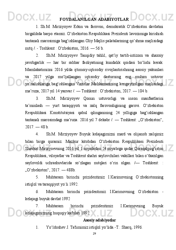 FOYDALANILGAN ADABIYOTLAR
1.   Sh.M.   Mirziyoyev   Erkin   va   farovon,   demokratik   O‘zbekiston   davlatini
birgalikda barpo etamiz. O‘zbekiston Respublikasi Prezidenti lavozimiga kirishish
tantanali marosimiga bag‘ishlangan Oliy Majlis palatalarining qo‘shma majlisidagi
nutq /. - Toshkent : O‘zbekiston, 2016. — 56 b. 
2. Sh.M.   Mirziyoyev   Tanqidiy   tahlil,   qat iy   tartib-intizom   va   shaxsiyʼ
javobgarlik   —   har   bir   rahbar   faoliyatining   kundalik   qoidasi   bo‘lishi   kerak.
Mamlakatimizni   2016   yilda   ijtimoiy-iqtisodiy   rivojlantirishning   asosiy   yakunlari
va   2017   yilga   mo‘ljallangan   iqtisodiy   dasturning   eng   muhim   ustuvor
yo‘nalishlariga   bag‘ishlangan   Vazirlar   Mahkamasining   kengaytirilgan   majlisidagi
ma ruza, 2017 yil 14 yanvar /. — Toshkent : O‘zbekiston, 2017. — 104 b. 	
ʼ
3. Sh.M.   Mirziyoyev   Qonun   ustuvorligi   va   inson   manfaatlarini
ta minlash   —   yurt   taraqqiyoti   va   xalq   farovonligining   garovi.   O‘zbekiston
ʼ
Respublikasi   Konstitutsiyasi   qabul   qilinganining   24   yilligiga   bag‘ishlangan
tantanali marosimdagi ma ruza. 2016 yil 7 dekabr /. — Toshkent: „O‘zbekiston“,	
ʼ
2017. — 48 b. 
4. Sh.M.   Mirziyoyev   Buyuk   kelajagimizni   mard   va   olijanob   xalqimiz
bilan   birga   quramiz.   Mazkur   kitobdan   O‘zbekiston   Respublikasi   Prezidenti
Shavkat Mirziyoevning 2016 yil 1 noyabrdan 24 noyabrga qadar Qoraqalpog‘iston
Respublikasi, viloyatlar va Toshkent shahri saylovchilari vakillari bilan o‘tkazilgan
saylovoldi   uchrashuvlarida   so‘zlagan   nutqlari   o‘rin   olgan.   /—   Toshkent:   :
„O‘zbekiston“, 2017. — 488b. 
5. Muhtaram   birinchi   prizidentimiz   I.Karimovning   O`zbekistonning
istiqlol va taraqqiyot yo`li 1992. 
6. Muhtaram   birinchi   prizidentimiz   I.Karimovning   O`zbekiston   -
kelajagi buyuk davlat 1992 
7. Muhtaram   birinchi   prizidentimiz   I.Karimovning   Buyuk
kelajagimizning huquqiy kafolati 1992. 
Asosiy adabiyotlar
1. Yo‘ldoshev J. Ta'limimiz istiqlol yo‘lida.-T.: Sharq, 1996. 
29 