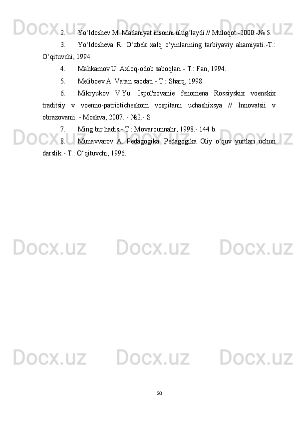 2. Yo‘ldoshev M. Madaniyat insonni ulug‘laydi // Muloqot.-2000.-№ 5. 
3. Yo‘ldosheva   R.   O‘zbek   xalq   o‘yinlarining   tarbiyaviy   ahamiyati.-T.:
O‘qituvchi, 1994. 
4. Mahkamov U. Axloq-odob saboqlari.-  T.: Fan, 1994. 
5. Meliboev A. Vatan saodati.- T.: Sharq, 1998. 
6. Mikryukov   V.Yu.   Ispol'zovanie   fenomena   Rossiyskix   voenskix
traditsiy   v   voenno-patrioticheskom   vospitanii   uchashixsya   //   Innovatsii   v
obrazovanii. - Moskva, 2007. - №2.-  S. 
7. Ming bir hadis.- T.: Movarounnahr, 1998.- 144 b. 
8. Munavvarov   A.   Pedagogika.   Pedagogika   Oliy   o‘quv   yurtlari   uchun
darslik.- T.: O‘qituvchi, 1996.
30 