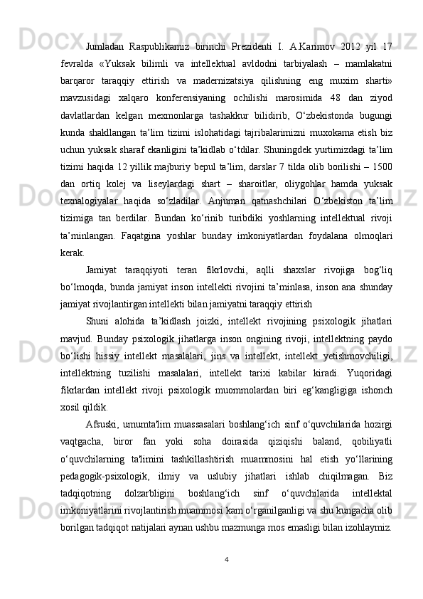 Jumladan   Raspublikamiz   birinchi   Prezidenti   I.   A.Karimov   2012   yil   17
fevralda   «Yuksak   bilimli   va   intellektual   avldodni   tarbiyalash   –   mamlakatni
barqaror   taraqqiy   ettirish   va   madernizatsiya   qilishning   eng   muxim   sharti»
mavzusidagi   xalqaro   konferensiyaning   ochilishi   marosimida   48   dan   ziyod
davlatlardan   kelgan   mexmonlarga   tashakkur   bilidirib,   O‘zbekistonda   bugungi
kunda   shakllangan   ta’lim   tizimi   islohatidagi   tajribalarimizni   muxokama   etish   biz
uchun yuksak sharaf ekanligini ta’kidlab o‘tdilar. Shuningdek yurtimizdagi ta’lim
tizimi haqida 12 yillik majburiy bepul  ta’lim, darslar 7 tilda olib borilishi – 1500
dan   ortiq   kolej   va   liseylardagi   shart   –   sharoitlar,   oliygohlar   hamda   yuksak
texnalogiyalar   haqida   so‘zladilar.   Anjuman   qatnashchilari   O‘zbekiston   ta’lim
tizimiga   tan   berdilar.   Bundan   ko‘rinib   turibdiki   yoshlarning   intellektual   rivoji
ta’minlangan.   Faqatgina   yoshlar   bunday   imkoniyatlardan   foydalana   olmoqlari
kerak. 
Jamiyat   taraqqiyoti   teran   fikrlovchi,   aqlli   shaxslar   rivojiga   bog‘liq
bo‘lmoqda,   bunda   jamiyat   inson   intellekti   rivojini   ta’minlasa,   inson   ana   shunday
jamiyat rivojlantirgan intellekti bilan jamiyatni taraqqiy ettirish 
Shuni   alohida   ta’kidlash   joizki,   intellekt   rivojining   psixologik   jihatlari
mavjud.   Bunday   psixologik   jihatlarga   inson   ongining   rivoji,   intellektning   paydo
bo‘lishi   hissiy   intellekt   masalalari,   jins   va   intellekt,   intellekt   yetishmovchiligi,
intellektning   tuzilishi   masalalari,   intellekt   tarixi   kabilar   kiradi.   Yuqoridagi
fikrlardan   intellekt   rivoji   psixologik   muommolardan   biri   eg‘kangligiga   ishonch
xosil qildik. 
Afsuski,   umumta'lim   muassasalari   boshlang‘ich   sinf   o‘quvchilarida   hozirgi
vaqtgacha,   biror   fan   yoki   soha   doirasida   qiziqishi   baland,   qobiliyatli
o‘quvchilarning   ta'limini   tashkillashtirish   muammosini   hal   etish   yo‘llarining
pedagogik-psixologik,   ilmiy   va   uslubiy   jihatlari   ishlab   chiqilmagan.   Biz
tadqiqotning   dolzarbligini   boshlang‘ich   sinf   o‘quvchilarida   intellektal
imkoniyatlarini rivojlantirish muammosi kam o‘rganilganligi va shu kungacha olib
borilgan tadqiqot natijalari aynan ushbu mazmunga mos emasligi bilan izohlaymiz.
4 