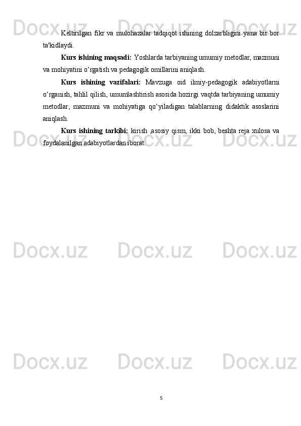 Keltirilgan   fikr   va   mulohazalar   tadqiqot   ishining   dolzarbligini   yana   bir   bor
ta'kidlaydi. 
Kurs ishining maqsadi:  Yoshlarda tarbiyaning umumiy metodlar, mazmuni
va mohiyatini o‘rgatish va pedagogik omillarini aniqlash. 
Kurs   ishining   vazifalari:   Mavzuga   oid   ilmiy-pedagogik   adabiyotlarni
o‘rganish, tahlil qilish, umumlashtirish asosida hozirgi vaqtda tarbiyaning umumiy
metodlar,   mazmuni   va   mohiyatiga   qo‘yiladigan   talablarning   didaktik   asoslarini
aniqlash. 
Kurs  ishining  tarkibi:   kirish  ,asosiy  qism,  ikki  bob,  beshta  reja  xulosa   va
foydalanilgan adabiyotlardan iborat.
5 