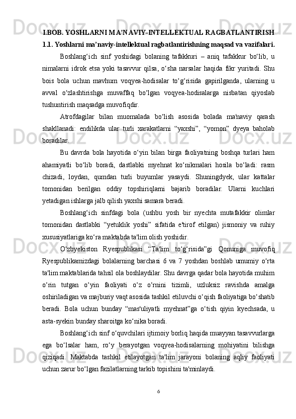 I.BOB. YOSHLARNI MA’NAVIY-INTELLEKTUAL RAGBATLANTIRISH
1.1. Yoshlarni ma’naviy-intellektual ragbatlantirishning maqsad va vazifalari.
Boshlang‘ich   sinf   yoshidagi   bolaning   tafakkuri   –   aniq   tafakkur   bo‘lib,   u
nimalarni   idrok   etsa   yoki   tasavvur   qilsa,   o‘sha   narsalar   haqida   fikr   yuritadi.   Shu
bois   bola   uchun   mavhum   voqyea-hodisalar   to‘g‘risida   gapirilganda,   ularning   u
avval   o‘zlashtirishga   muvaffaq   bo‘lgan   voqyea-hodisalarga   nisbatan   qiyoslab
tushuntirish maqsadga muvofiqdir. 
Atrofdagilar   bilan   muomalada   bo‘lish   asosida   bolada   ma'naviy   qarash
shakllanadi:   endilikda   ular   turli   xarakatlarni   “yaxshi”,   “yomon”   dyeya   baholab
boradilar. 
Bu   davrda   bola   hayotida   o‘yin   bilan   birga   faoliyatning   boshqa   turlari   ham
ahamiyatli   bo‘lib   boradi,   dastlabki   myehnat   ko‘nikmalari   hosila   bo‘ladi:   rasm
chizadi,   loydan,   qumdan   turli   buyumlar   yasaydi.   Shuningdyek,   ular   kattalar
tomonidan   berilgan   oddiy   topshiriqlarni   bajarib   boradilar.   Ularni   kuchlari
yetadigan ishlarga jalb qilish yaxshi samara beradi. 
Boshlang‘ich   sinfdagi   bola   (ushbu   yosh   bir   nyechta   mutafakkir   olimlar
tomonidan   dastlabki   “yetuklik   yoshi”   sifatida   e'tirof   etilgan)   jismoniy   va   ruhiy
xususiyatlariga ko‘ra maktabda ta'lim olish yoshidir. 
O‘zbyekiston   Ryespublikasi   “Ta'lim   to‘g‘risida”gi   Qonuniga   muvofiq
Ryespublikamizdagi   bolalarning   barchasi   6   va   7   yoshdan   boshlab   umumiy   o‘rta
ta'lim maktablarida tahsil ola boshlaydilar. Shu davrga qadar bola hayotida muhim
o‘rin   tutgan   o‘yin   faoliyati   o‘z   o‘rnini   tizimli,   uzluksiz   ravishda   amalga
oshiriladigan va majburiy vaqt asosida tashkil etiluvchi o‘qish faoliyatiga bo‘shatib
beradi.   Bola   uchun   bunday   “mas'uliyatli   myehnat”ga   o‘tish   qiyin   kyechsada,   u
asta-syekin bunday sharoitga ko‘nika boradi. 
Boshlang‘ich sinf o‘quvchilari ijtimoiy borliq haqida muayyan tasavvurlarga
ega   bo‘lsalar   ham,   ro‘y   berayotgan   voqyea-hodisalarning   mohiyatini   bilishga
qiziqadi.   Maktabda   tashkil   etilayotgan   ta'lim   jarayoni   bolaning   aqliy   faoliyati
uchun zarur bo‘lgan fazilatlarning tarkib topishini ta'minlaydi. 
6 