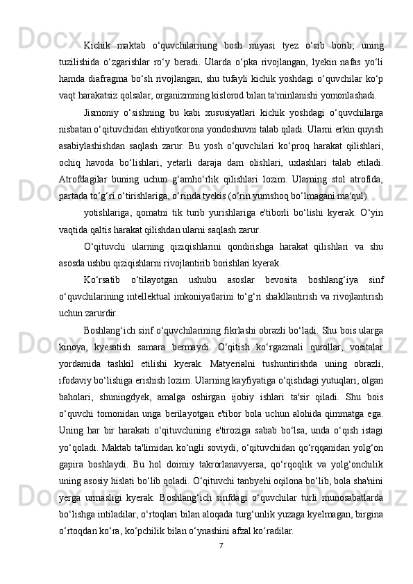 Kichik   maktab   o‘quvchilarining   bosh   miyasi   tyez   o‘sib   borib,   uning
tuzilishida   o‘zgarishlar   ro‘y   beradi.   Ularda   o‘pka   rivojlangan,   lyekin   nafas   yo‘li
hamda diafragma bo‘sh rivojlangan, shu tufayli  kichik yoshdagi  o‘quvchilar  ko‘p
vaqt harakatsiz qolsalar, organizmning kislorod bilan ta'minlanishi yomonlashadi. 
Jismoniy   o‘sishning   bu   kabi   xususiyatlari   kichik   yoshdagi   o‘quvchilarga
nisbatan o‘qituvchidan ehtiyotkorona yondoshuvni talab qiladi. Ularni erkin quyish
asabiylashishdan   saqlash   zarur.   Bu   yosh   o‘quvchilari   ko‘proq   harakat   qilishlari,
ochiq   havoda   bo‘lishlari,   yetarli   daraja   dam   olishlari,   uxlashlari   talab   etiladi.
Atrofdagilar   buning   uchun   g‘amho‘rlik   qilishlari   lozim.   Ularning   stol   atrofida,
partada to‘g‘ri o‘tirishlariga, o‘rinda tyekis (o‘rin yumshoq bo‘lmagani ma'qul) 
yotishlariga,   qomatni   tik   turib   yurishlariga   e'tiborli   bo‘lishi   kyerak.   O‘yin
vaqtida qaltis harakat qilishdan ularni saqlash zarur. 
O‘qituvchi   ularning   qiziqishlarini   qondirishga   harakat   qilishlari   va   shu
asosda ushbu qiziqishlarni rivojlantirib borishlari kyerak. 
Ko‘rsatib   o‘tilayotgan   ushubu   asoslar   bevosita   boshlang‘iya   sinf
o‘quvchilarining intellektual imkoniyatlarini to‘g‘ri shakllantirish va rivojlantirish
uchun zarurdir. 
Boshlang‘ich sinf o‘quvchilarining fikrlashi obrazli bo‘ladi. Shu bois ularga
kinoya,   kyesatish   samara   bermaydi.   O‘qitish   ko‘rgazmali   qurollar,   vositalar
yordamida   tashkil   etilishi   kyerak.   Matyerialni   tushuntirishda   uning   obrazli,
ifodaviy bo‘lishiga erishish lozim. Ularning kayfiyatiga o‘qishdagi yutuqlari, olgan
baholari,   shuningdyek,   amalga   oshirgan   ijobiy   ishlari   ta'sir   qiladi.   Shu   bois
o‘quvchi   tomonidan   unga   berilayotgan   e'tibor   bola   uchun   alohida   qimmatga   ega.
Uning   har   bir   harakati   o‘qituvchining   e'tiroziga   sabab   bo‘lsa,   unda   o‘qish   istagi
yo‘qoladi. Maktab ta'limidan ko‘ngli soviydi, o‘qituvchidan qo‘rqqanidan yolg‘on
gapira   boshlaydi.   Bu   hol   doimiy   takrorlanavyersa,   qo‘rqoqlik   va   yolg‘onchilik
uning asosiy hislati bo‘lib qoladi. O‘qituvchi tanbyehi oqilona bo‘lib, bola sha'nini
yerga   urmasligi   kyerak.   Boshlang‘ich   sinfdagi   o‘quvchilar   turli   munosabatlarda
bo‘lishga intiladilar, o‘rtoqlari bilan aloqada turg‘unlik yuzaga kyelmagan, birgina
o‘rtoqdan ko‘ra, ko‘pchilik bilan o‘ynashini afzal ko‘radilar. 
7 