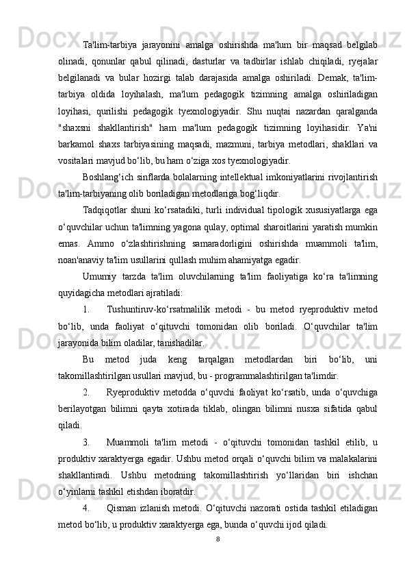 Ta'lim-tarbiya   jarayonini   amalga   oshirishda   ma'lum   bir   maqsad   belgilab
olinadi,   qonunlar   qabul   qilinadi,   dasturlar   va   tadbirlar   ishlab   chiqiladi,   ryejalar
belgilanadi   va   bular   hozirgi   talab   darajasida   amalga   oshiriladi.   Demak,   ta'lim-
tarbiya   oldida   loyihalash,   ma'lum   pedagogik   tizimning   amalga   oshiriladigan
loyihasi,   qurilishi   pedagogik   tyexnologiyadir.   Shu   nuqtai   nazardan   qaralganda
"shaxsni   shakllantirish"   ham   ma'lum   pedagogik   tizimning   loyihasidir.   Ya'ni
barkamol   shaxs   tarbiyasining   maqsadi,   mazmuni,   tarbiya   metodlari,   shakllari   va
vositalari mavjud bo‘lib, bu ham o‘ziga xos tyexnologiyadir. 
Boshlang‘ich sinflarda bolalarning intellektual imkoniyatlarini rivojlantirish
ta'lim-tarbiyaning olib boriladigan metodlariga bog‘liqdir. 
Tadqiqotlar   shuni  ko‘rsatadiki,  turli  individual  tipologik  xususiyatlarga   ega
o‘quvchilar uchun ta'limning yagona qulay, optimal sharoitlarini yaratish mumkin
emas.   Ammo   o‘zlashtirishning   samaradorligini   oshirishda   muammoli   ta'lim,
noan'anaviy ta'lim usullarini qullash muhim ahamiyatga egadir. 
Umumiy   tarzda   ta'lim   oluvchilarning   ta'lim   faoliyatiga   ko‘ra   ta'limning
quyidagicha metodlari ajratiladi: 
1. Tushuntiruv-ko‘rsatmalilik   metodi   -   bu   metod   ryeproduktiv   metod
bo‘lib,   unda   faoliyat   o‘qituvchi   tomonidan   olib   boriladi.   O‘quvchilar   ta'lim
jarayonida bilim oladilar, tanishadilar. 
Bu   metod   juda   keng   tarqalgan   metodlardan   biri   bo‘lib,   uni
takomillashtirilgan usullari mavjud, bu - programmalashtirilgan ta'limdir. 
2. Ryeproduktiv   metodda   o‘quvchi   faoliyat   ko‘rsatib,   unda   o‘quvchiga
berilayotgan   bilimni   qayta   xotirada   tiklab,   olingan   bilimni   nusxa   sifatida   qabul
qiladi. 
3. Muammoli   ta'lim   metodi   -   o‘qituvchi   tomonidan   tashkil   etilib,   u
produktiv xaraktyerga egadir. Ushbu metod orqali o‘quvchi bilim va malakalarini
shakllantiradi.   Ushbu   metodning   takomillashtirish   yo‘llaridan   biri   ishchan
o‘yinlarni tashkil etishdan iboratdir. 
4. Qisman   izlanish   metodi.   O‘qituvchi   nazorati   ostida   tashkil   etiladigan
metod bo‘lib, u produktiv xaraktyerga ega, bunda o‘quvchi ijod qiladi. 
8 