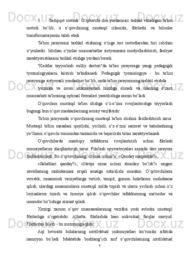 5. Tadqiqot   metodi.   O‘qituvchi   ilm   yordamisiz   tashkil   etiladigan   ta'lim
metodi   bo‘lib,   u   o‘quvchining   mustaqil   izlanishi,   fikrlashi   va   bilimlar
transformatsiyasini talab etadi. 
Ta'lim   jarayonini   tashkil   etishning   o‘ziga   xos   metodlaridan   biri   ishchan
o‘yinlardir.   Ishchan   o‘yinlar   munosabatlar   sistyemasini   modyellashtirish,   faoliyat
xaraktyeristikasini tashkil etishga yordam beradi. 
"Kadrlar   tayyorlash   milliy   dasturi"da   ta'lim   jarayoniga   yangi   pedagogik
tyexnologiyalarni   kiritish   ta'kidlanadi.   Pedagogik   tyexnologiya   -   bu   ta'lim
jarayoniga sistyemali yondashuv bo‘lib, unda ta'lim jarayonining tashkil etishda 
tyexnika   va   inson   imkoniyatlari   hisobga   olinadi   va   ularning   o‘zaro
munosabati ta'limning optimal formalari yaratilishiga zamin bo‘ladi. 
O‘quvchini   mustaqil   ta'lim   olishga   o‘z-o‘zini   rivojlantirishga   tayyorlash
bugungi kun o‘quv maskanlarining asosiy vazifasidir. 
Ta'lim   jarayonida  o‘quvchining  mustaqil   ta'lim   olishini   faollashtirish   zarur.
Mustaqil   ta'lim   masalani   quyilishi,   yechish,   o‘z-o‘zini   nazorat   va   baholashning
yo‘llarini o‘quvchi tomonidan tanlanishi va bajarilishi bilan xaraktyerlanadi. 
O‘quvchilarda   mantiqiy   tafakkurni   rivojlantirish   uchun   fikrlash
xususiyatlarini   shaqllantirish   zarur.   Fikrlash   opyeratsiyalari   asosida   dars   jarayoni
faollashtiriladi. Bu o‘qituvchining: «Nima uchun?», «Qanday maqsadda?», 
«Sabablari   qanday?»,   «Natija   nima   uchun   shunday   bo‘ldi?»   singari
savollarning   muhokamasi   orqali   amalga   oshirilishi   mumkin.   O‘qituvchilarni
evristik,   muammoli   vaziyatlarga   tortish,   tanqid,   gumon   holatlarini   muhokama
qilish,   ulardagi   muammolarni   mustaqil   xolda   topish   va   ularni   yechish   uchun   o‘z
loyixalarini   tuzish   va   himoya   qilish   o‘quvchilar   tafakkurining   ma'nodor   va
unumdor bo‘lishiga xizmat qiladi. 
Xozirgi   zamon   o‘quv   muassasalarining   vazifasi   yosh   avlodni   mustaqil
fikrlashga   o‘rgatishdir.   Albatta,   fikrlashda   ham   individual   farqlar   mavjud.
Fikrlashni bilish - bu insonning aqlidir. 
Aql   bevosita   bolalarning   intellektual   imkoniyatlari   ko‘rinishi   sifatida
namoyon   bo‘ladi.   Maktabda   boshlang‘ich   sinf   o‘quvchilarining   intellektual
9 