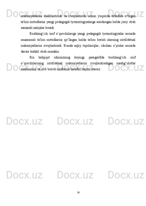 imkoniyatlarini   shakllantirish   va   rivojlantirish   uchun   yuqorida   ta'kidlab   o‘tilgan
ta'lim metodlarini yangi pedagogik tyexnologiyalarga asoslangan holda joriy etish
samarali natijalar beradi. 
Boshlang‘ich   sinf   o‘quvchilariga   yangi   pedagogik   tyexnologiyalar   asosida
muammoli   ta'lim   metodlarini   qo‘llagan   holda   ta'lim   berish   ularning   intellektual
imkoniyatlarini   rivojlantiradi.   Bunda   aqliy   topshiriqlar,   ishchan   o‘yinlar   asosida
darsni tashkil etish mumkin. 
Biz   tadqiqot   ishimizning   keyingi   paragrafida   boshlang‘ich   sinf
o‘quvchilarining   intellektual   imkoniyatlarini   rivojlantiradigan   mashg‘ulotlar
mazmunini va olib borish usullarini batafsil bayon etamiz.
10 