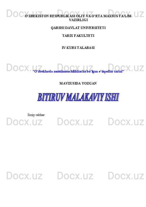 O‘ZBEKISTON RESPUBLIKASI OLIY VA O‘RTA MAXSUS TA’LIM
VAZIRLIGI
QARSHI DAVLAT UNIVERSITETI
TARIX FAKULTETI
IV-KURS TALABASI
“О‘zbeklarda musulmonchilikkacha bо‘lgan e’tiqodlar tarixi”
MAVZUSIDA YOZGAN
Ilmiy rahbar:       