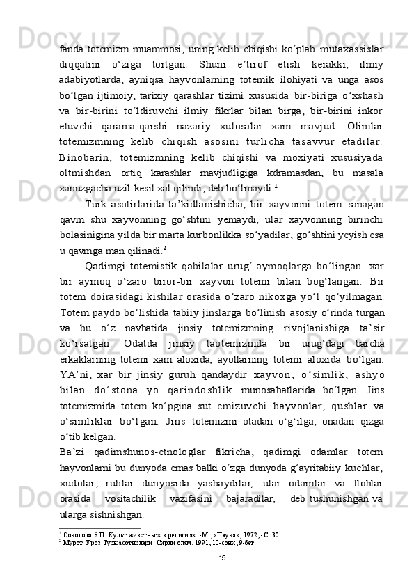 fanda   totemizm   muammosi,   uning   kelib   chiqishi   kо‘plab  	mutaxassislar	
diqqatini   о‘ziga   tortgan.   Shuni   e’tirof   etish  	kerakki,   ilmiy	
adabiyotlarda,   ayniqsa   hayvonlarning   totemik  	ilohiyati   va   unga   asos	
bо‘lgan   ijtimoiy,   tarixiy   qarashlar   tizimi  	xususida   bir-biriga   о‘xshash	
va   bir-birini   tо‘ldiruvchi   ilmiy   fikrlar   bilan   birga,   bir-birini   inkor
etuvchi   qarama-qarshi  	nazariy   xulosalar   xam   mavjud.   Olimlar	
totemizmning   kelib  	c h i q i s h   a s o s i n i   t u r l i c h a   t a s a v v u r   e t a d i l a r .	
B i n o b a r i n ,  	totemizmning   kelib   chiqishi   va   moxiyati   xususiyada	
oltmishdan  	ortiq   karashlar   mavjudligiga   kdramasdan,   bu   masala	
xanuzgacha uzil-kesil xal qilindi, deb bо‘lmaydi.	1	
Turk   asotirlarida   ta’kidlanishicha,   bir   xayvonni   totem  	sanagan	
qavm   shu   xayvonning   gо‘shtini   yemaydi,   ular   xayvonning   birinchi
bolasinigina yilda bir marta kurbonlikka sо‘yadilar, 	gо‘shtini yeyish esa	
u qavmga man qilinadi.	2	
Qadimgi   totemistik   qabilalar   urug‘-aymoqlarga   bо‘lingan.   xar	
bir   aymoq   о‘zaro   biror-bir   xayvon   totemi   bilan   bog‘langan.  	Bir	
totem   doirasidagi   kishilar   orasida   о‘zaro   nikoxga   yо‘l  	qо‘yilmagan.	
Totem  paydo bо‘lishida  tabiiy jinslarga   bо‘linish  	asosiy о‘rinda turgan	
va   bu   о‘z   navbatida   jinsiy   totemizmning  	rivojlanishiga   ta’sir	
kо‘rsatgan.   Odatda   jinsiy   taotemizmda  	bir   urug‘dagi   barcha	
erkaklarning   totemi   xam   aloxida,   ayollarning  	totemi   aloxida   bо‘lgan.	
YA’ni,   xar   bir   jinsiy   guruh   qandaydir  	x a y v o n ,   о ‘ s i m l i k ,   a s h y o	
b i l a n   d о ‘ s t o n a   y o   q a r i n d o s h l i k  	munosabatlarida   bо‘lgan.   Jins	
totemizmida   totem   kо‘pgina   sut  	em izuvch i   hayvon lar,   qushl ar   va	
о‘sim l i kl ar   bо‘ lgan.   Ji ns  	totemizmi   otadan   о‘g‘ilga,   onadan   qizga	
о‘tib kelgan.
Ba’zi   qadimshunos-etnologlar   fikricha,   qadimgi   odamlar  	totem	
hayvonlarni bu dunyoda emas balki о‘zga dunyoda g‘ayritabiiy  	kuchlar,	
xudolar,   ruhlar   dunyosida   yashaydilar	,  	ular   odamlar   va  	Ilohlar	
orasida       vositachilik       vazifasini       bajaradilar,       deb  	tushunishgan va	
ularga sishnishgan.1
  Соколова З.П. Культ животньгх в религиях. -М., «Паука», 1972, -С. 30.
2
  Мурот У роз Турк асотирлари. Сирли олам. 1991, 10-сони, 9-бет
15