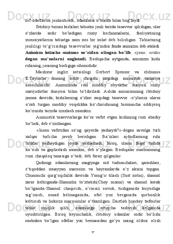 urf-odatlarini jonlantiradi, 	odamlarni о‘tmishi bilan bog‘laydi.	
Ibtidoiy tuzum kishilari tabiatni jonli tarzda tasavvur 	qilishgan, ular	
о‘zlarida   sodir   bо‘ladigan   ruxiy   kechinmalarni,  	faoliyatining	
xususiyatlarini   tabiatga   xam   xos   bir   xolat   deb  	bilishgan.   Tabiatning	
jonliligi   tо‘g‘risidagi   tasavvurlar  	yig‘indisi fanda animizm deb ataladi.	
Animizm   lotincha   «anima»  	sо‘zidan   olingan   bо‘lib	, «jon»	,  «ruh»	
degan   ma’nolarni  	anglatadi.  	Boshqacha   aytganda,   animizm   kishi	
ruhining, jonining borligiga ishonishdir.	
Mashxur   ingliz   sotsiologi   Gerbert   Spensor   va   elshunos	
E.Taylorlar   dinning   kelib   chiqishi   xaqidagi   animistik   nazariya
asoschilaridir.   Animizmda   real   moddiy   obyektlar   dunyosi   ruxiy
mavjudotlar   dunyosi   bilan   tо‘ldiriladi.   Aslida   animizmning  	ibtidoiy	
jamoa   davrida,   kishilarning   о‘zlari   xaqidagi   tasavvur   -	о‘ylarini   ularni	
о‘rab   turgan   moddiy   voqelikka   kо‘chirishining   birmuncha   oddiyroq
kо‘rinishi tarzida izoxlash mumkin.	
Animistik   tasavvurlarga   kо‘ra   vafot   etgan   kishining   ruxi  	abadiy	
bо‘ladi, deb e’zozlangan.	
«Inson   vafotidan   sо‘ng   qayerda   yashaydi?»-degan   savolga   turli	
xalqar   turlicha   javob   berishgan.   Ba’zilari   ajdodlarning   ruhi
tiriklar   yashaydigan   joyda   yashashadi,   biroq,   ularni   faqat   tushda
kо‘rish   va   gaplashish   mumkin,   deb   о‘ylagan.   Boshqalar   marhumning
ruxi chaqaloq tanasiga о‘tadi	, deb faraz qilganlar. 	
Qadimgi   odamlarning   magiyaga   oid   tushunchalari,   qarashlari,	
e’tiqoddari   muayyan   marosim   va   bayramlarda   о‘z   aksini   topgan.
Chunonchi   qurg‘oqchilik   davrida   Yomg‘ir   tilash   (Sust   xotin),   shamol
zarar   keltirganda-Shamolni   tо‘xtatish(Choy   momo)   va   shamol   kerak
bо‘lganda-Shamol   chaqirish,   о‘rinsiz   sovuk,   tushganida   kuyoshga
sig‘i nish,   omad   kel magani da,   ofat   yuz   bergani da   qurbonl ik
keltirish  va  hokozo marosimlar  о‘tkazilgan.  Dastlab  bunday  	tadbirlar	
tabiat   injiqlik   qilib,   odamlarga   ortiqcha   tashvish  	kelganida	
uyushtirilgan.   Biroq   keyinchalik,   ibtidoiy   odamlar  	sodir   bо‘lishi	
mutmkin   bо‘lgan   ofatlar   yuz   bermasidan   gо‘yo   uning  	oldini   olish17
