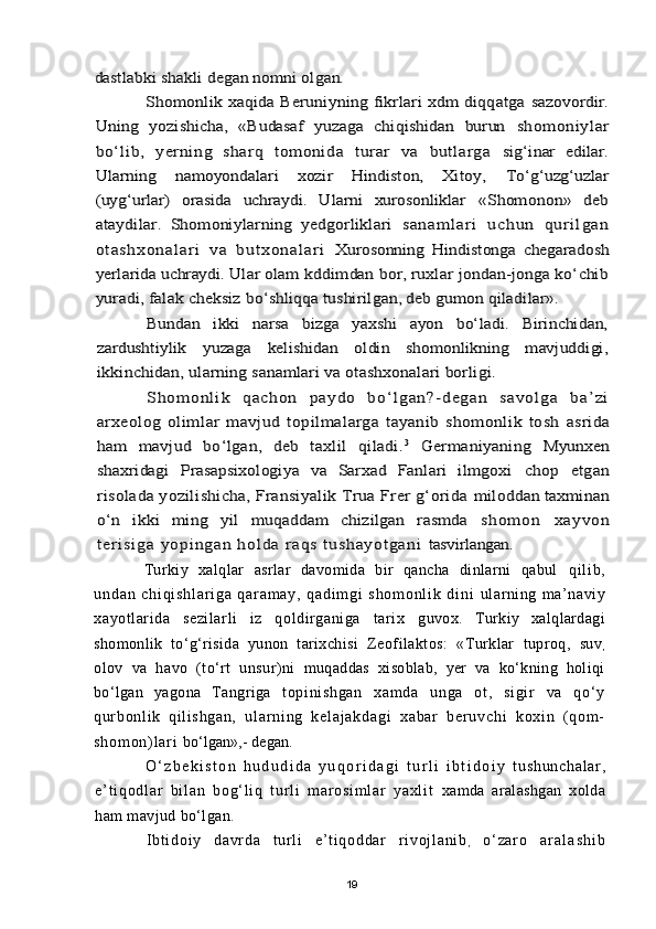 dastlabki shakli degan nomni olgan.	
Shomonlik xaqida Beruniyning fikrlari xdm diqqatga 	sazovordir.	
Uning   yozishicha,   «Budasaf   yuzaga   chiqishidan   burun  	shomoniylar	
bо‘lib,   yerning   sharq   tomonida   turar   va   butlarga  	sig‘inar   edilar.	
Ularning   namoyondalari   xozir   Hindiston,   Xitoy,  	Tо‘g‘uzg‘uzlar	
(uyg‘urlar)   orasida   uchraydi.   Ularni   xurosonliklar  	«Shomonon»   deb	
ataydilar.   Shomoniylarning   yedgorliklari  	s a n a m l a r i   u c h u n   q u r i l g a n	
o t a s h x o n a l ar i   v a   b u t xo n a l a r i  	Xurosonning   Hindistonga   chegaradosh	
yerlarida uchraydi. Ular olam 	kddimdan bor, ruxlar jondan-jonga kо‘chib	
yuradi, falak cheksiz 	bо‘shliqqa tushirilgan, deb gumon qiladilar».	
Bundan   ikki   narsa   bizga   yaxshi   ayon   bо‘ladi.   Birinchidan,	
zardushtiylik   yuzaga   kelishidan   oldin   shomonlikning   mavjuddigi,
ikkinchidan, ularning sanamlari va otashxonalari borligi.	
Sh om o nl i k   q а c ho n   p ayd o   b о ‘l g a n? - d eg a n   sa v o l g a   b a’ z i	
arxeolog   olimlar   mavjud   topilmalarga   tayanib   shomonlik   tosh  	asrida	
ham   mavjud   bо‘lgan,   deb   taxlil   qiladi.	3  Germaniyaning  	Myunxen	
shaxridagi   Prasapsixologiya   va   Sarxad   Fanlari   ilmgoxi  	chop   etgan	
risolada yozilishicha, Fransiyalik Trua Frer g‘orida 	miloddan taxminan	
о‘n   ikki   ming   yil   muqaddam   chizilgan   rasmda  	s h o m o n   x a yv on	
t e ri s i g a  yo p i ng a n h o l d a  r aq s   t u s h ay o t ga n i  	tasvirlangan.Turkiy   xalqlar   asrlar   davomida   bir   qancha   dinlarni   qabul   q i l i b ,
u n d a n   c h i q i s h l a r i g a   q a r a m a y ,   q a d i m g i   s h o m o n l i k   d i n i   ularning   ma’naviy
xayotlarida   sezilarli   iz   qoldirganiga   tarix   guvox.   Turkiy   xalqlardagi
shomonlik   tо‘g‘risida   yunon   tarixchisi   Zeofilaktos:   «Turklar   tuproq,   suv
,
olov   va   havo   (tо‘rt   unsur)ni   muqaddas   xisoblab,   yer   va   kо‘kning   holiqi
bо‘lgan   yagona   Tangriga   t opi ni shgan   xam da   unga   ot ,   si gir   va   qо‘ y
qur bonl i k   qi l i shgan,   u l ar n i n g   k e l a j a k d a g i   x a b a r   b er u v c h i   k o xi n   ( q o m -
s h o m o n ) l ar i   bо‘lgan»,- degan.
О ‘ z b e k i s t o n   h u d u d i d a   y u q o r i d a g i   t u r l i   i b t i d o i y   t u sh un ch al ar ,
e’ t i q od l a r   bi l a n   bo g‘ l i q   t ur l i   m ar o si m l ar   ya xl i t   xamda   aralashgan   xolda
ham mavjud bо‘lgan.
I bt i d oi y   da vr d a   t u r l i   e ’ t i qo dd ar   r i vo j l an i b
,   о‘ za r o   a r a l a s h i b
19