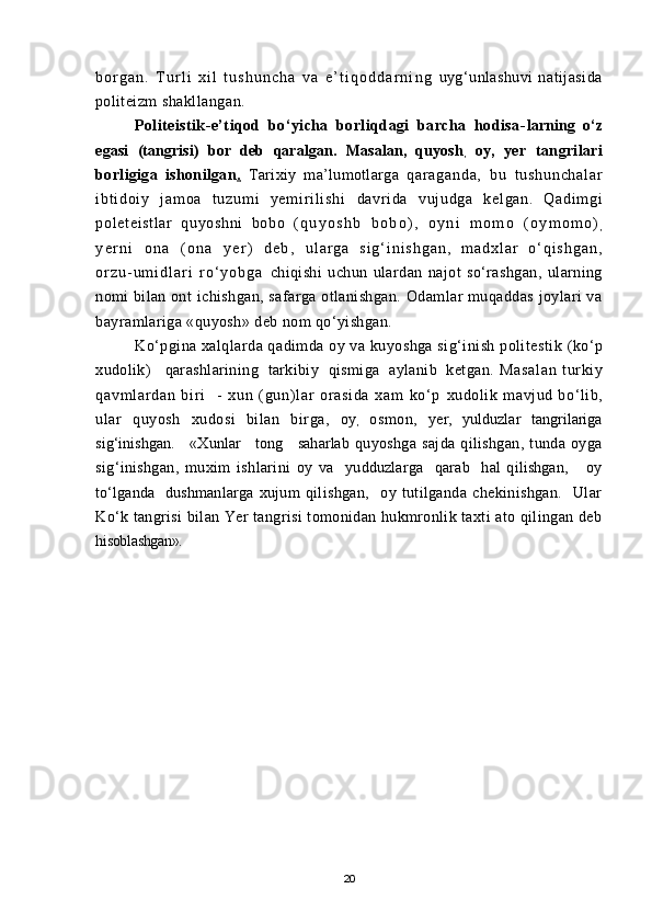 b o r g a n .   T u r l i   x i l   t u s h u n c h a   v a   e ’ t i q o d d a r n i n g   uyg‘unlashuvi  natijasida
politeizm shakllangan.
Politeistik-e’tiqod   bо‘yicha   borliqdagi   barcha   hodisa- larning   о‘z
egasi   (tangrisi)   bor   deb   qaralgan.   Masalan,   quyosh
,   oy,   yer   tangrilari
borligiga   ishonilgan .      Tarixiy   ma’lumotlarga   qa r a ga nd a,   bu   t u sh un ch al ar
i b t i doi y   j am oa   t uz um i   y em i r i l i s hi   davri da   vuj udga   kel gan.   Qadi m gi
pol et ei st l ar   quyoshni   bobo   ( q u y o s h b   b o b o ) ,   o y n i   m o m o   ( o y m o m o )
,
y e r n i   o n a   ( o n a   y e r )   d e b ,   u l a r g a   s i g ‘ i n i s h g a n ,   m a d x l a r   о ‘ q i s h g a n ,
o r z u - u m i d l a r i   r о ‘ y o b g a   chiqishi   uchun   ulardan   najot   sо‘rashgan,   ularning
nomi bilan ont   ichishgan, safarga otlanishgan. Odamlar muqaddas joylari va
bayramlariga «quyosh» deb nom qо‘yishgan.
Kо‘pgina xalqlarda qadimda oy va kuyoshga sig‘inish politestik  (kо‘p
xudolik)    qarashlarining   tarkibiy  qismiga   aylanib   ketgan.  Masal an   t ur ki y
qavm l ar dan   bir i     -   xun   (gun) l ar   or asi da   xam   kо‘ p   xudolik   mavjud   bо‘lib,
ular   quyosh   xudosi   bilan   birga,   oy
,   osmon,   yer,   yulduzlar   tangrilariga
sig‘inishgan.     «Xunlar     tong     saharlab   quyoshga   sajda   qilishgan,   tunda   oyga
sig‘inishgan,   muxim   ishlarini   oy   va     yudduzlarga     qarab     hal   qilishgan,       oy
tо‘lganda    dushmanlarga   xujum   qilishgan,     oy   tutilganda   chekinishgan.     Ular
Kо‘k tangrisi   bilan Yer tangrisi tomonidan hukmronlik taxti ato qilingan deb
hisoblashgan».
20