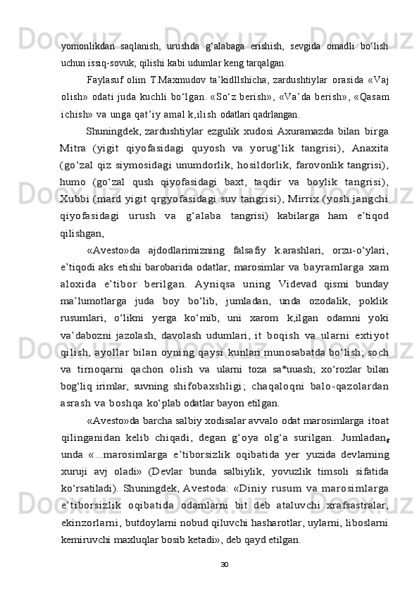 yomonlikdan   saqlanish,   urushda   g‘alabaga   erishish,   sevgida   omadli   bo‘lish
uchun issiq-sovuk; qilishi  kabi udumlar keng tarqalgan.
Faylasuf   olim   T.Maxmudov   ta’kidllshicha,   zardushtiylar   or a si da   «V aj
ol i s h»   od at i   j u da   k uc hl i   bo‘ l g an .   «S o‘ z   b er i s h» ,   « V a ’ d a   b e r i s h » ,   « Q a s a m
i c h i s h »   v a   u n g a   q a t ’ i y   a m a l   k , i l i s h   odatlari qadrlangan.Shuningdek,   zardushtiylar   ezgulik   xudosi   Axuramazda   bilan  	birga	
Mitra   (yigit   qiyofasidagi   quyosh   va   yorug‘lik   tangrisi),  	Anaxita	
(go‘zal  qiz  siymosidagi   unumdorlik,  hosildorlik,  	farovonlik tangrisi),	
humo   (go‘zal   qush   qiyofasidagi   baxt,   taqdir  	va   boylik   tangrisi),	
Xubbi  (mard yigit  qrgyofasidagi  suv tangrisi ), Mirrix  (yosh jangchi
qiyofasidagi   urush   va   g‘alaba  	tangrisi)   kabilarga   ham   e’tiqod	
qilishgan,	
«Avesto»da   ajdodlarimizning   falsafiy   k.arashlari,   orzu-o‘ylari,	
e’tiqodi  aks  etishi  barobarida  odatlar,  marosimlar   va  	bayraml arga   xam	
al oxi da   e’t i bor   beril gan.   Ayniqsa   uning  	Videvad   qismi   bunday	
ma’lumotlarga   juda   boy   bo‘lib,   jumladan,   unda   ozodalik,   poklik
rusumlari,   o‘likni   yerga   ko‘mib,   uni   xarom  	k,ilgan   odamni   yoki	
va’dabozni   jazolash,   davolash   udumlari,   it  	bo qi sh   va   u l arn i   e xt i y ot	
qi l i sh ,  a yo ll ar  bi la n  oy ni ng  qa ys i  	kunlari munosabatda bo‘lish; soch	
va   tirnoqarni   qachon   olish   va  	ularni   toza   sa*uuash;   xo‘rozlar   bilan	
bog‘liq   irimlar,   suvning  	shi fobaxshl igi ;   chaqaloqni   balo-qazolardan	
asra sh va boshqa 	ko‘plab odatlar bayon etilgan.	
«Avesto»da barcha salbiy xodisalar avvalo odat marosimlarga 	itoat	
qilinganidan   kelib   chiqadi,   degan   g‘oya   olg‘a   surilgan.  	Jumladan	g	
unda   «...marosimlarga   e’tiborsizlik   oqibatida   yer  	yuzida   devlarning	
xuruji   avj   oladi»   (Devlar   bunda   salbiylik,  	yovuzlik   timsoli   sifatida	
ko‘rsatiladi).  Shuningdek, Avestoda:  	« Di ni y   ru s u m   v a   m ar o s i m l a rg a	
e ’t i b o r si z l i k   o q ib a t i d a  	odamlarni   bit   deb   ataluvchi   xrafsastralar,	
ekinzorlarni, 	butdoylarni nobud qiluvchi hasharotlar, uylarni, liboslarni	
kemiruvchi maxluqlar bosib ketadi», deb qayd etilgan.
30