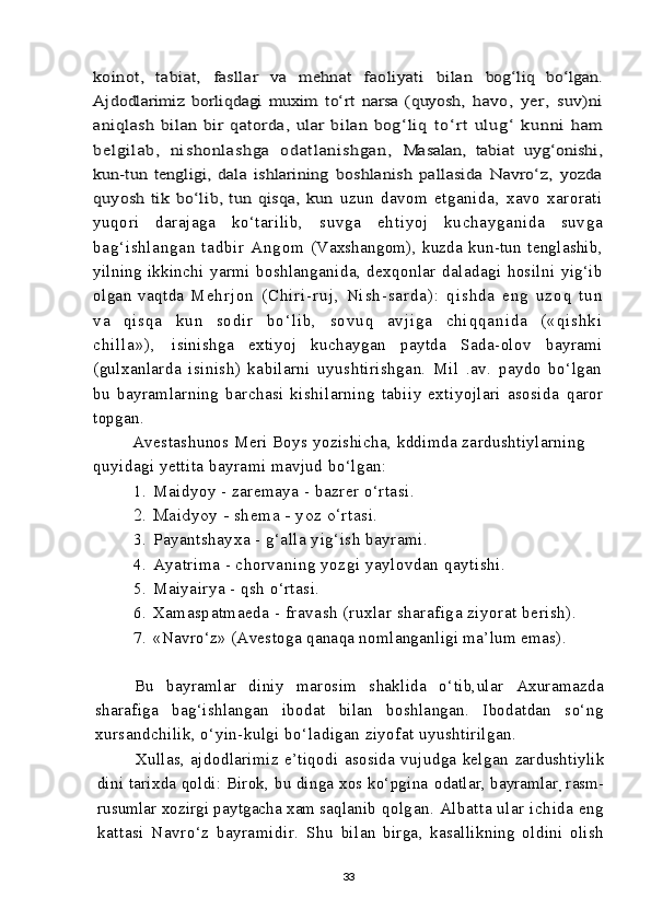 koinot,   tabiat,   fasllar   va   mehnat   faoliyati   bilan  	bog‘liq   bo‘lgan.	
Ajdodlarimiz   borliqdagi   muxim   to‘rt   narsa   (quyosh,  	havo,   yer,   suv)ni	
aniqlash   bilan   bir   qatorda,   ular   bilan   bog‘liq  	to‘r t   ul ug‘   kunni   ham	
belg il ab,   ni shonlashga   odatl anis hgan,  	Masalan,   tabiat   uyg‘onishi,	
kun-tun   tengligi,   dala   ishlarining  	boshlanish   pallasida   Navro‘z,   yozda	
quyosh   tik   bo‘lib,  tun  qisqa,   kun  uzun   davom   etganida,   xavo   xarorati
yuqori   darajaga   ko‘tarilib,   su vg a   eht iy oj   k ucha yg ani da   suv ga
bag ‘ishl an gan   tad bir   Ang om   (Vaxshangom),   kuzda   kun-tun   tenglashib,
yilning   ikkinchi   yarmi   boshlanganida,   dexqonlar   daladagi   hosilni   yig‘ib
olgan   vaqtda   M e h r j o n   ( C h i r i - r u j ,   N i s h - s a r d a ) :   q i s h d a   e n g   u z o q   t u n
v a   q i s q a   k u n   s o d i r   b o ‘ l i b ,   s o v u q   a v j i g a   c h i q q a n i d a   ( « q i s h k i
c h i l l a » ) ,   isinishga   extiyoj   kuchaygan   paytda   Sada-olov   bayrami
(gulxanlarda   isinish)   kabilarni   uyushtirishgan.   Mil   .av.   paydo   bo‘lgan
bu   bayramlarning   barchasi   kishilarning   tabiiy   extiyojlari   asosida   qaror
topgan.
Avestashunos Meri Boys yozishicha, kddimda zardushtiylarning 
quyidagi yettita bayrami mavjud bo‘lgan:
1. Maidyoy - zaremaya - bazrer o‘rtasi.
2. Maidyoy - shema - yoz o‘rtasi.
3. Payantshayxa - g‘alla yig‘ish bayrami.
4. Ayatrima - chorvaning yozgi yaylovdan qaytishi.
5. Maiyairya -  q sh o‘rtasi.
6. Xamaspatmaeda - fravash (ruxlar sharafiga ziyorat berish).
7. «Navro‘z» (Avestoga qanaqa nomlanganligi ma’lum emas).
Bu   bayramlar   diniy   marosim   shaklida   o‘tib,ular   Axuramazda
sharafiga   bag‘ishlangan   ibodat   bilan   boshlangan.   Ibodatdan   so‘ng
xursandchilik, o‘yin-kulgi bo‘ladigan ziyofat uyushtirilgan.
Xullas,   ajdodlarimiz   e’tiqodi   asosida   vujudga   kelgan   zardushtiylik
dini tarixda qoldi: Birok, bu dinga xos ko‘pgina  odatlar, bayramlar
,  rasm-
rusumlar xozirgi paytgacha xam saqlanib  qolgan. Albatta ular ichida eng
kattasi   Navro‘z   bayramidir.   Shu   bilan   birga,   kasallikning   oldini   olish
33