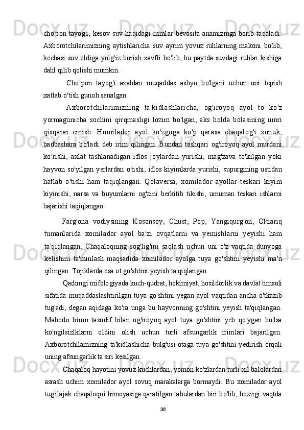 cho'pon   tayog'i,   kesov   suv   haqidagi   irimlar   bevosita   anamizmga   borib   taqaladi.
Axborotchilarimizning   aytishlaricha   suv   ayrim   yovuz   ruhlarning   makoni   bo'lib,
kechasi suv oldiga yolg'iz borish xavfli bo'lib, bu paytda suvdagi ruhlar kishiga
dahl qilib qolishi mumkin.
Cho`pon   tayog'i   azaldan   muqaddas   ashyo   bo'lgani   uchun   uni   tepish
xatlab o'tish gunoh sanalgan.
Axbor ot chi l ar i m i zni ng   t a'ki dl ashl ar i cha,   og'ir oyoq   ayol   to   ko'z
yormagunicha   sochini   qirqmasligi   lozim   bo'lgan,   aks   holda   bolasining   umri
qisqarar   emish.   Homilador   ayol   ko'zguga   ko'p   qarasa   chaqalog'i   xunuk,
badbashara   bo'ladi   deb   irim   qilingan.   Bundan   tashqari   og'iroyoq   ayol   murdani
ko'rishi,   axlat   tashlanadigan   iflos   joylardan   yurishi,   mag'zava   to'kilgan   yoki
hayvon   so'yilgan   yerlardan   o'tishi,   iflos   kiyimlarda   yurishi,   supurgining   ustidan
hatlab   o'tishi   ham   taqiqlangan.   Qolaversa,   xomilador   ayollar   teskari   kiyim
kiyinishi,   narsa   va   buyumlarni   og'zini   berkitib   tikishi,   umuman   teskari   ishlarni
bajarishi taqiqlangan.
Farg'ona   vodiysining   Kosonsoy,   Chust,   Pop,   Yangiqurg'on,   Oltiariq
tumanlarida   xomilador   ayol   ba'zi   ovqatlarni   va   yemishlarni   yeyishi   ham
ta'qiqlangan.   Chaqaloqning   sog'lig'ini   saqlash   uchun   uni   o'z   vaqtida   dunyoga
kelishini   ta'minlash   maqsadida   xomilador   ayolga   tuya   go'shtini   yeyishi   ma'n
qilingan. Tojiklarda esa ot go'shtini yeyish ta'qiqlangan.
Qadimgi mifologiyada kuch-qudrat, hokimiyat, hosildorlik va davlat timsoli
sifatida muqaddaslashtirilgan  tuya go'shtini yegan ayol vaqtidan ancha o'tkazib
tug'adi, degan  aqidaga ko'ra  unga bu hayvonning  go'shtini yeyish  ta'qiqlangan.
Mabodo   biron   tasodif   bilan   og'iroyoq   ayol   tuya   go'shtini   yeb   qo'ygan   bo'lsa
ko'ngilsizlklarni   oldini   olish   uchun   turli   afsungarlik   irimlari   bajarilgan.
Axborotchilamizning ta'kidlashicha bulg'usi otaga tuya go'shtini yedirish  orqali
uning afsungarlik ta'siri kesilgan. 
Chaqaloq hayotini yovuz kuchlardan, yomon ko'zlardan turli xil balolardan
asrash   uchim   xomilador   ayol   sovuq   marakalarga   bormaydi.   Bu   xomilador   ayol
tug'ilajak chaqaloqni himoyasiga qaratilgan tabulardan biri bo'lib, hozirgi vaqtda
36