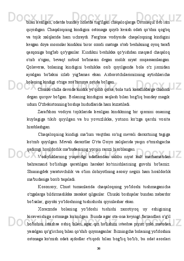 bilan kesilgan, odatda bunday holatda tug'ilgan chaqaloqlarga Ostonaqul deb ism
quyishgan.   Chaqaloqning   kindigini   ostonaga   quyib   kesish   odati   qo'shni   qog'oq
va   tojik   xalqlarida   ham   uchraydi.   Farg'ona   vodiysida   chaqaloqning   kindigini
kesgan   doya momolar  kindikni biror oxorli matoga o'rab  beshikning oyoq tarafi
qasqoniga   bog'lab   qo'yganlar.   Kindikni   beshikka   qo'yishdan   maqsad   chaqaloq
o'nib   o'sgan,   bevaqt   nobud   bo'lmasin   degan   molik   niyat   mujassamlangan.
Qolaversa,   bolaning   kindigini   beshikka   osib   quyilganda   bola   o'z   jismidan
ajralgan   bo'lakni   izlab   yig'lamas   ekan.   Axborotchilarimizning   aytishlaricha
bolaning kindigi o'ziga xos himoya ostida bo'lgan.
Chunki chilla davrida kindik yo'qolib qolsa, bola turli kasalliklarga chalindi
degan qurquv bo'lgan. Bolaning kindigini saqlash bilan bog'liq bunday magik
udum O'zbekistonning boshqa hududlarida ham kuzatiladi.
Zarafshon   vodiysi   tojiklarida   kesilgan   kindikning   bir   qismini   onaning
kuylagiga   tikib   quyilgan   va   bu   yovuzlikka,   yotnon   ko'zga   qarshi   vosita
hisoblashgan.
Chaqaloqning   kindigi   ma'lum   vaqtdan   so'ng   mevali   daraxtning   tagiga
ko'mib   quyilgan.   Mevali   daraxtlar   O'rta   Osiyo   xalqlarida   yaqin   o'tmishgacha
qadimgi hosildorlik ma'budasining yorqin ramzi hisoblangan.
Vodiyliklarning   yuqoridgi   odatlaridan   ushbu   niyat   kult   marhamatidan
bahramand   bo'lishiga   qaratilgan   harakat   ko'rinishlarining   guvohi   bo'lamiz.
Shuningdek   yaratuvchilik   va   o'lim   ilohiyotlning   asosiy   negizi   ham   hosildorlik
ma'budasiga borib taqaladi. 
Kosonsoy,   Chust   tumanlarida   chaqaloqning   yo'ldoshi   tushmaganicha
o'zgalarga   bildirmaslikka   xarakat   qilganlar.   Chunki   boshqalar   bundan   xabardor
bo'lsalar, guyoki yo'ldoshning tushishishi qiyinlashar ekan. 
Xorazmda   bolaning   yo'ldoshi   tushishi   zaxotiyoq   uy   eshigining
kiraverishiga ostonaga ko'milgan.  Bunda agar ota-ona keying! farzandlari o'g'il
bo'lishini   istashsa   oshiq   bilan,   agar   qiz   bo'lishini   istashsa   piyoz   yoki   matodan
yasalgan qo'g'irchoq bilan qo'shib  quymaganlar. Bizningcha bolaning yo'ldoshini
ostonaga   ko'mish   odati   ajdodlar   e'tiqodi   bilan   bog'liq   bo'lib,   bu   odat   asoslari
38