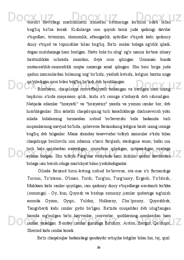 eneolit   davridagi   marhumlarni   xonadon   ostonasiga   ko'mish   odati   bilan
bog'liq   bo'lsa   kerak.   Kishilarga   ism   quyish   tarixi   juda   qadimgi   davrlar
e'tiqodlari,   totemizm,   shomonlik,   afsungarlik,   ajdodlar   e'tiqodi   kabi   qadimiy
diniy   e'tiqod   va   topinishlar   bilan   bog'liq.   Ba'zi   ismlar   bolaga   og'irlik   qiladi,
degan mulohazaga ham borilgan. Hatto bola bu ulug'   og'ir namni ko'tara olmay
baxtsizlikka   uchrashi   mumkin,   deya   irim   qilingan.   Umuman   bunda
mutanosiblik-munosiblik   nuqtai   nazariga   amal   qilingan.   Shu   bois   birga   juda
qadim zamonlardan bolaning sog' bo'lishi, yashab ketishi, kelgusi  baxtni unga
qo'yiladigan nom bilan bog'liq bo'ladi,deb hisoblangan.
Binobarin,   chaqaloqqa   muvoffaqiyatli   tanlangan   va   berilgan   nom   uning
taqdirini   o'zida   majassam   qildi,   kishi   o'z   ismiga   o'xshaydi   deb   ishonilgan.
Natijada   odamlar   "hosiyatli"   va   "hosiyatsiz"   yaxshi   va   yomon   ismlar   bor,   deb
hisoblaganlar.  Shu sababli chaqaloqning  turli kasalliklarga  chalinaverish  yoki
oilada   bolalarning   turmasdan   nobud   bo'laverishi   bola   badanida   turli
nuqsonlarning  mavjud bo'lishi, qolaversa farzandning kelgusi baxti uning ismiga
bog'liq   deb   bilganlar.   Mana   shunday   tasavvurlar   tufayli   zamonlar   o'tishi   bilan
chaqaloqqa   beriluvchi   ism   odamni   o'zaro   farqlash,   atashgina   emas,   balki   uni
turli   balo- qazolardan   asraydigan,   muxofaza   qiladigan,   qutqaradigan   vositaga
aylana   borgan.   Shu   tufayli   Farg'ona   vodiysida   ham   kishilar   qadim   davrlardan
bolaga ism berish ishiga mas'uliyat bilan yoshdashganlar.
Oilada   farzand   birin-keting   nobud   bo'laversa,   ota-ona   o'z   farzandiga
Tursun,   To'xtasin,   O'lmas,   Turdi,   Turg'un,   Turg'unoy,   Ergash,   Yo'ldosh,
Mahkam kabi ismlar quyilgan, ism qadimiy diniy e'tiqodlarga asoslanib ko'kka
(osmonga)   -   Oy,   kun,   Quyosh   va   boshqa   osmoniy   jismlar   qudratiga   sig'inish
asosida   Oyxon,   Oyqiz,   Yulduz,   Hulkaroy,   Cho`lponoy,   Quyoshbek,
Tangriberdi   kabi   ismlar   pydo   bo'lgan.   Ba'zida   muqaddas   deb   ulug'langan
hamda   sig'inilgan   ba'zi   hayvonlar,   jonivorlar,   qushlarning   nomlaridan   ham
ismlar   yasalgan.   Bunday   ismlar   guruhiga   Bo'riboy,   Arslon,   Burgut,   Qo'chqor,
Sherzod kabi ismlar kiradi.
Ba'zi chaqaloqlar badanidagi qandaydir ortiqcha belgilar bilan hoi, toj, qizil
39
