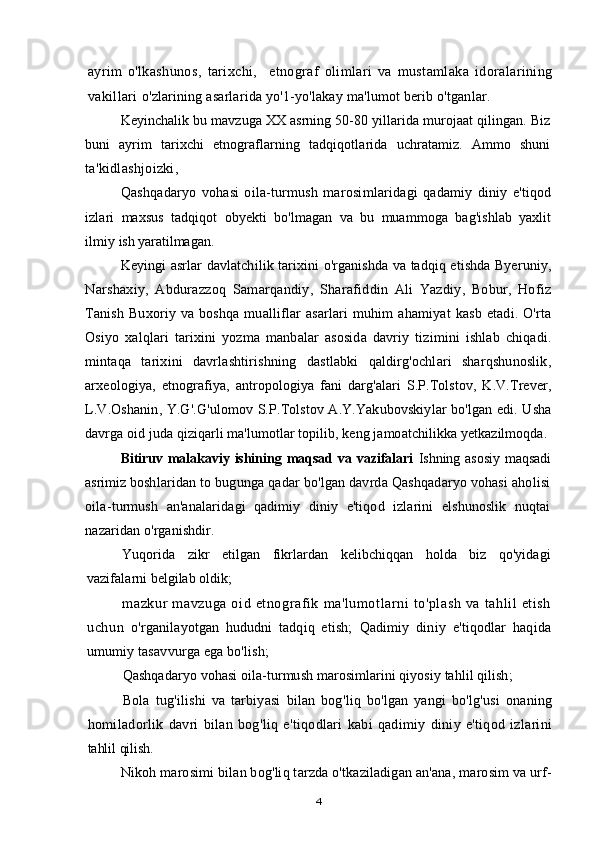 ayrim   o ' lkashunos ,   tarixchi ,     etnograf   olimlari   va   mustamlaka   idoralarining
vakillari   o ' zlarining   asarlarida   yo '1- yo ' lakay   ma ' lumot   berib   o ' tganlar .
Keyinchalik   bu   mavzuga   XX   asrning  50-80  yillarida   murojaat   qilingan .  Biz
buni   ayrim   tarixchi   etnograflarning   tadqiqotlarida   uchratamiz .   Ammo   shuni
ta ' kidlashjoizki ,
Qashqadaryo   vohasi   oila - turmush   marosimlaridagi   qadamiy   diniy   e ' tiqod
izlari   maxsus   tadqiqot   obyekti   bo ' lmagan   va   bu   muammoga   bag ' ishlab   yaxlit
ilmiy   ish   yaratilmagan .
Keyingi   asrlar   davlatchilik   tarixini   o ' rganishda   va   tadqiq   etishda   Byeruniy ,
Narshaxiy ,   Abdurazzoq   Samarqandiy ,   Sharafiddin   Ali   Yazdiy ,   Bobur ,   Hofiz
Tanish   Buxoriy   va   boshqa   mualliflar   asarlari   muhim   ahamiyat   kasb   etadi .   O ' rta
Osiyo   xalqlari   tarixini   yozma   manbalar   asosida   davriy   tizimini   ishlab   chiqadi .
mintaqa   tarixini   davrlashtirishning   dastlabki   qaldirg ' ochlari   sharqshunoslik ,
arxeologiya ,   etnografiya ,   antropologiya   fani   darg ' alari   S . P . Tolstov ,   K . V . Trever ,
L . V . Oshanin ,   Y . G '. G ' ulomov   S . P . Tolstov   A . Y . Yakubovskiylar   bo ' lgan   edi .   Usha
davrga   oid   juda   qiziqarli   ma ' lumotlar   topilib ,  keng   jamoatchilikka   yetkazilmoqda . 
Bitiruv malakaviy  ishining  maqsad va vazifalari   Ishning asosiy  maqsadi
asrimiz  boshlaridan to bugunga qadar bo'lgan davrda Qashqadaryo vohasi aholisi
oila- turmush   an'analaridagi   qadimiy   diniy   e'tiqod   izlarini   elshunoslik   nuqtai
nazaridan  o'rganishdir.
Yuqorida   zikr   etilgan   fikrlardan   kelibchiqqan   holda   biz   qo'yidagi
vazifalarni  belgilab oldik;
mazkur   mavzuga   oid   etnografik   ma'lumotlarni   to'plash   va   tahlil   etish
uchun   o'rganilayotgan   hududni   tadqiq   etish;   Qadimiy   diniy   e'tiqodlar   haqida
umumiy tasavvurga ega bo'lish;
Qashqadaryo   vohasi   oila - turmush   marosimlarini   qiyosiy   tahlil   qilish ;
Bola   tug ' ilishi   va   tarbiyasi   bilan   bog ' liq   bo ' lgan   yangi   bo ' lg ' usi   onaning
homiladorlik   davri   bilan   bog ' liq   e ' tiqodlari   kabi   qadimiy   diniy   e ' tiqod   izlarini
tahlil   qilish .
Nikoh marosimi bilan bog'liq tarzda o'tkaziladigan an'ana, marosim va urf-
4