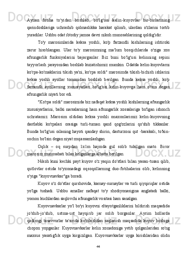 Aynan   fotiha   to'yidan   boshlab,   bo'lg'usi   kelin-kuyovlar   bir-birlarining
qarindoshlariga   uchrashib   qolmaslikka   harakat   qilinib,   ulardan   o'zlarini   tortib
yuradilar. Ushbu odat ibtodiy jamoa davri nikoh munosablarining qoldig'idir.
To'y   marosimlarida   keksa   yoshli,   ko'p   farzandli   kishilarning   ishtiroki
zarur   hisoblangan.   Ular   to'y   marosimning   ma'lum   bosqichlarida   o'ziga   xos
afsungarlik   funksiyalarini   bajarganlar.   Biz   buni   bo'lg'usi   kelinning   sepini
tayyorlash   jarayonidan boshlab kuzatishimiz mumkin. Odatda kelin-kuyovlarni
ko'rpa-ko'maklarini tikish ya'ni, ko'rpa soldi" marosimda tikish-bichish ishlarini
keksa   yoshli   ayollar   tomonidan   boshlab   berilgan.   Bunda   keksa   yoshli,   ko'p
farzandli   ayollarning   xususiyatlari   bo'lg'usi   kelin-kuyovga   ham   o'tsin   degan
afsungarlik  niyati bor edi.
"Ko'rpa soldi" marosimida biz nafaqat keksa yoshli kishilarning afsungarlik
xususiyatlarini,   balki   narsalarning   ham   afsungarlik   xossalariga   bo'lgan   ishonch
uchratamiz.   Marosim   oldidan   keksa   yoshli   onaxonlarimiz   kelin-kuyovning
dastlabki   ko'rpalari   orasiga   turli-tuman   qand   qog'ozlarini   qo'shib   tikkanlar.
Bunda   bo'lg'usi  oilaning  hayoti  qanday shirin,  dasturxoni   qut  -barakali,  to'kin-
sochin  bo'lsin degan niyat mujassamlashgan.
Oqlik   –   oq   surpdan   1x1m   hajmda   gul   solib   tukilgan   mato.   Biror
marosim  munosabati bilan kelganlarga albatta berilgan.
Nikoh kuni  kechki payt  kuyov o'z yaqin do'stlari  bilan yasan-tusan qilib,
qutlovlar   ostida   to'yxonadagi   oqsoqollarning   duo-fotihalarini   olib,   kelinning
o'yiga "kuyovnavkar"ga boradi.
Kuyov o'z do'stlar qurshovida, karnay-surnaylar va turli qiyqiriqlar ostida
yo'lga   tushadi.   Ushbu   amallar   nafaqat   to'y   shodiyonasigina   anglatadi   balki,
yomon kuchlardan saqlovchi afsungarlik vositasi ham sanalgan.
Kuyovnavkarlar  yo'l   bo'yi   kuyovni   eltayotganliklarini  bildirish  maqsadida
jo'shib-jo'shib,   ustma-ust   hayqirib   jar   solib   borganlar.   Ayrim   hollarda
qadimgi   tasavvurlar   ta'sirida   ko'zikishdan   saqlanish   maqsadida   kuyov   boshiga
chopon   yopganlar.   Kuyovnavkarlar   kelin   xonadoniga   yetib   qolganlaridan   so'ng
maxsus   yasatig'lik   uyga   kirgizilgan.   Kuyovnavkarlar   uyga   kirishlaridan   olidn
44