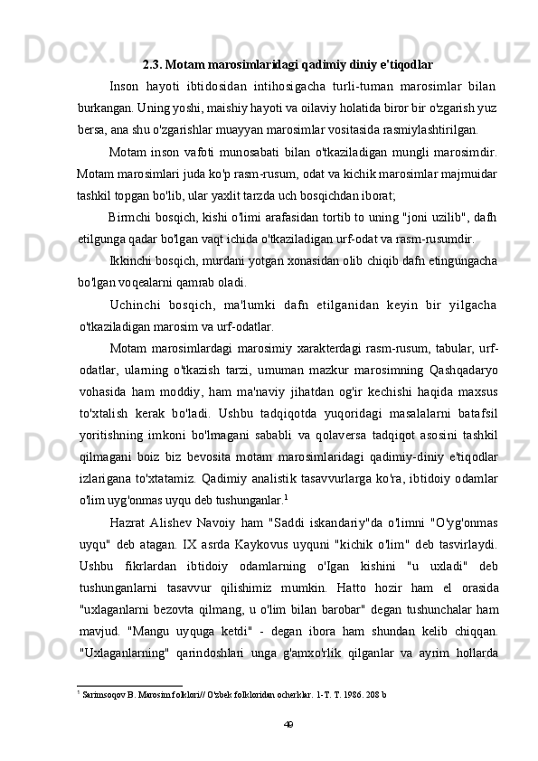 2.3.  Motam marosimlaridagi qadimiy diniy e'tiqodlar
Inson   hayoti   ibtidosidan   intihosigacha   turli-tuman   marosimlar   bilan
burkangan. Uning yoshi, maishiy hayoti va oilaviy holatida biror bir o'zgarish yuz
bersa, ana shu o'zgarishlar muayyan marosimlar vositasida rasmiylashtirilgan.
Motam   inson   vafoti   munosabati   bilan   o'tkaziladigan   mungli   marosimdir.
Motam marosimlari juda ko'p rasm-rusum, odat va kichik marosimlar majmuidar
tashkil topgan bo'lib, ular yaxlit tarzda uch bosqichdan iborat;
Birmchi bosqich, kishi o'limi arafasidan tortib to uning "joni uzilib", dafh
etilgunga qadar bo'lgan vaqt ichida o'tkaziladigan urf-odat va rasm-rusumdir.
Ikkinchi bosqich, murdani yotgan xonasidan olib chiqib dafn etingungacha
bo'lgan voqealarni qamrab oladi.
Uchinchi   bosqich,   ma'lumki   dafn   etilganidan   keyin   bir   yilgacha
o'tkaziladigan marosim va urf-odatlar.
Motam   marosimlardagi   marosimiy   xarakterdagi   rasm-rusum,   tabular,   urf-
odatlar,   ularning   o'tkazish   tarzi,   umuman   mazkur   marosimning   Qashqadaryo
vohasida   ham   moddiy,   ham   ma'naviy   jihatdan   og'ir   kechishi   haqida   maxsus
to'xtalish   kerak   bo'ladi.   Ushbu   tadqiqotda   yuqoridagi   masalalarni   batafsil
yoritishning   imkoni   bo'lmagani   sababli   va   qolaversa   tadqiqot   asosini   tashkil
qilmagani   boiz   biz   bevosita   motam   marosimlaridagi   qadimiy-diniy   e'tiqodlar
izlarigana  to'xtatamiz. Qadimiy analistik  tasavvurlarga ko'ra, ibtidoiy odamlar
o'lim uyg'onmas uyqu deb tushunganlar. 1
Hazrat   Alishev   Navoiy   ham   "Saddi   iskandariy"da   o'limni   "O'yg'onmas
uyqu"   deb   atagan.   IX   asrda   Kaykovus   uyquni   "kichik   o'lim"   deb   tasvirlaydi.
Ushbu   fikrlardan   ibtidoiy   odamlarning   o'Igan   kishini   "u   uxladi"   deb
tushunganlarni   tasavvur   qilishimiz   mumkin.   Hatto   hozir   ham   el   orasida
"uxlaganlarni   bezovta   qilmang,   u   o'lim   bilan   barobar"   degan   tushunchalar   ham
mavjud.   "Mangu   uyquga   ketdi"   -   degan   ibora   ham   shundan   kelib   chiqqan.
"Uxlaganlarning"   qarindoshlari   unga   g'amxo'rlik   qilganlar   va   ayrim   hollarda
1
 Sarimsoqov B. Marosim folklori// O'zbek folkloridan ocherklar.  1-T. T. 1986. 208 b
49