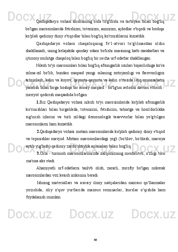 Qashqadaryo   vohasi   aholisining   bola   to'g'ilishi   va   tarbiyasi   bilan   bog'liq
bo'lgan marosimlarida fetishizm, totemizm, animizm, ajdodlar e'tiqodi va boshqa
ko'plab qadimiy diniy e'tiqodlar bilan bog'liq ko'rmishlarini kuzatdik.
Qashqadaryo   vohasi   chaqal oqni ng   fe'1- at vori   to'g'il masdan   ol di n
shakllanadi, uning kelajakda qanday odam bo'lishi onasining hatti-xarakatlari va
ijtimoiy muhitga chaqaloq bilan bog'liq bir necha urf-odatlar shakllangan.
Nikoh to'yi marosimlari bilan bog'liq afsungarlik usulari bajarilishiga ko'ra
xilma-xil   bo'lib,   bundan   maqsad   yangi   oilaning   xotirjamligi   va   farovonligini
ta'minlash, kelin va kuyov, qaynota-qaynota va kelin o'rtasida ishq munosabatni
yaratish bilan birga boshqa bir asosiy maqsad - bo'lg'usi avlodni davom ettirish -
zurriyot qodirish maqsadida bo'lgan.
1. Biz   Qashqadaryo   vohasi   nikoh   to'yi   marosimlarida   ko'plab   afsungarlik
ko'rinishlari   bilan   birgalikda,   totemizm,   fetishizm,   tabiatga   va   hosildorlikka
sig'inish   izlarini   va   turli   xildagi   demonologik   tasavvurlar   bilan   yo'g'rilgan
marosimlarni ham kuzatdik.
2. Qashqadaryo vohasi motam marosimlarida ko'plab qadimiy diniy e'tiqod
va   topinishlar   mavjud.   Motam   marosimlaridagi   yig ' i   ( bo ' zlov ,   bo ' zlash ,   marsiya
aytib   yig ' lash )  qadimiy   zardo ' shtiylik   an ' analari   bilan   bog ' liq .
3. Oila  -  turmush   marosimlarimizda   xalqimizning   mentaliteti ,  o ' zligi   torn
ma ' noa   aks   etadi .
Ahamiyatli   urf - odatlarni   tanlvb   olish ,   zararli ,   xurofiy   bo ' lgan   nokerak
marosimlardan   voz   kesish   imkonini   beradi .
Ishning   materiallari   va   asosiy   ilmiy   natijalaridan   maxsus   qo ' llanmalar
yozishda ,   oliy   o ' quv   yurtlarida   maxsus   seminarlar ,   kurslar   o ' qishda   ham
foydalanish   mumkin .
56