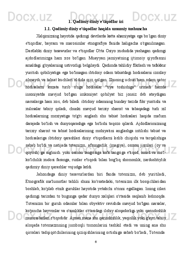 1 . Qadimiy diniy e'tiqodlar izi
1.1. Qadimiy diniy e'tiqodlar haqida umumiy tushuncha
Xalqimizning hayotida qadimgi davrlarda katta ahamiyatga ega bo`lgan diniy
e'tiqodlar,   bayram   va   marosimlar   etnografiya   fanida   haligacha   o'rganilmagan.
Dastlabki   diniy   tasawurlar   va   e'tiqodlar   O'rta   Osiyo   xududida   yashagan   qadimgi
ajdodlarimizga   ham   xos   bo'lgan.   Muayyan   jamiyatning   ijtimoiy   qiyofasnni
amaldagi g'oyalarning ustivorligi belgilaydi. Qadimda tahlidiy flkrlash va tafakkur
yuritish   qobiliyatiga   ega   bo'lmagan   ibtidoiy   odam   tabiatdagi   hodisalarni   izoxlay
olmaydi va tabiat kuchlari oldida ojiz qolgan. Shuning uchun ham odam qator
hodisalarni   kuzata   turib   o'nga   hodisalar   "tiya   toshishiga"   urinadi   hamda
insoniyatda   mavjud   bo'lgan   imkoniyat   qobilyat   biz   jonsiz   deb   ataydigan
narsalarga   ham   xos,   deb biladi. ibtidoiy odamning bunday tarzda fikr yuritishi va
xulosalar   tabiiy   qoladi,   chunki   mavjud   tarixiy   sharoit   va   tabaqadagi   turli   xil
hodisalarning   moxiyatiga   to'g'ri   anglash   shu   tabiat   hodisalari   haqida   ma'lum
darajada   bo'lish   va   dunyoqarashga   ega   bo'lishi   taqozo   qilardi.   Ajdodlarimizning
tarixiy   sharoit   va   tabiat   hodisalarining   mohiyatini   anglashga   intilishi   tabiat   va
hodisalariga   ibtidoiy   qarashlari   diniy   e'tiqodlarni   kelib   chiqishi   va   tarqalishiga
sabab   bo'ldi   va  natijada  totemizm,   afsungarlik. (magiya), osmon jismlari  (oy va
quyosh) ga sig'inish. yoki osmon   tangrisiga ko'k tangriga e'tiqod, omad va mo'l-
ko'lchilik   xudosi   faranga,   ruxlar   e'tiqodi   bilan   bog'liq   shomonlik,   zardushtiylik
qadimiy diniy qarashlar vujudga  keldi.
Jahondaga   diniy   tasavurlardan   biri   fanda   totemizm,   deb   yuritiladi,
Etnografik   ma'lumotlar   tahlili   shuni   ko'rsatadaki,   totemizm   ilk   bosqichlaridan
boshlab,  ko'plab  etnik  guruhlar   hayotida  yetakchi  o'rinni   egallagan.  lining  izlari
qadimgi   tarixdan   to   bugunga   qadar   dunyo   xalqlari   o'rtasida   saqlanib   kelmoqda.
Totemizm   bir   guruh   odamlar   bilan   obyektiv   ravishda   mavjud   bo'lgan   narsalar,
ko'pincha hayvonlar va o'simliklar o'rtasidagi ilohiy aloqadorligi yoki qarindoshlik
munosabatlari e'tiqodidir. Aynan mana shu qarindoshlik, yaqinlik yoki g'ayri tabiiy
aloqada   totemazmning   jumboqli   tomonlarini   tashkil   etadi   va   uning   ana   shu
qirralari tadqiqotchilarining qiziqishlarining ortishiga sabab bo'ladi, Totemda
6