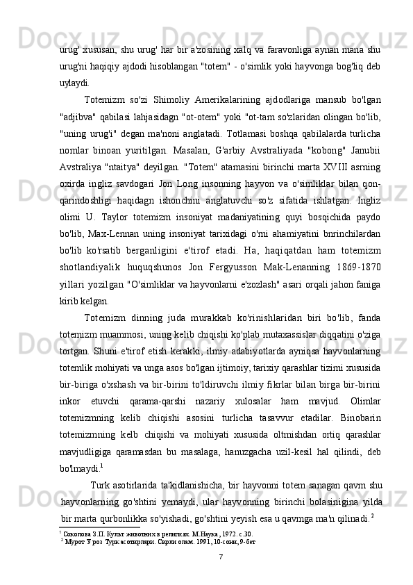 urug'   xususan,   shu  urug'  har   bir  a'zosining  xalq  va   faravonliga  aynan  mana   shu
urug'ni haqiqiy ajdodi hisoblangan "totem" - o'simlik yoki hayvonga bog'liq deb
uylaydi.
Totemizm   so'zi   Shimoliy   Amerikalarining   ajdodlariga   mansub   bo'lgan
"adjibva" qabilasi  lahjasidagn "ot-otem" yoki  "ot-tam  so'zlaridan olingan bo'lib,
"uning   urug'i"   degan   ma'noni   anglatadi.   Totlamasi   boshqa   qabilalarda   turlicha
nomlar   binoan   yuritilgan.   Masalan,   G'arbiy   Avstraliyada   "kobong"   Janubii
Avstraliya  "ntaitya" deyilgan.  "Totem" atamasini   birinchi   marta  XVIII  asrning
oxirda   ingliz   savdogari   Jon   Long   insonning   hayvon   va   o'simliklar   bilan   qon-
qarindoshligi   haqidagn   ishonchini   anglatuvchi   so'z   sifatida   ishlatgan.   Ingliz
olimi   U.   Taylor   totemizm   insoniyat   madaniyatining   quyi   bosqichida   paydo
bo'lib,   Max-Lennan   uning   insoniyat   tarixidagi   o'rni   ahamiyatini   bnrinchilardan
bo'lib   ko'rsatib   berganligini   e'tirof   etadi.   Ha,   haqiqatdan   ham   totemizm
shotlandiyalik   huquqshunos   Jon   Fergyusson   Mak-Lenanning   1869-1870
yillari   yozilgan   "O'simliklar va hayvonlarni e'zozlash" asari orqali jahon faniga
kirib kelgan.
Totemizm   dinning   juda   murakkab   ko'rinishlaridan   biri   bo'lib,   fanda
totemizm muammosi, uning kelib chiqishi ko'plab mutaxassislar diqqatini o'ziga
tortgan.   Shuni   e'tirof   etish   kerakki,   ilmiy   adabiyotlarda   ayniqsa   hayvonlarning
totemlik mohiyati va unga asos bo'lgan ijtimoiy, tarixiy qarashlar tizimi xususida
bir-biriga o'xshash  va bir-birini  to'ldiruvchi  ilmiy fikrlar  bilan  birga bir-birini
inkor   etuvchi   qarama-qarshi   nazariy   xulosalar   ham   mavjud.   Olimlar
totemizmning   kelib   chiqishi   asosini   turlicha   tasavvur   etadilar.   Binobarin
totemizmning   kelb   chiqishi   va   mohiyati   xususida   oltmishdan   ortiq   qarashlar
mavjudligiga   qaramasdan   bu   masalaga,   hanuzgacha   uzil-kesil   hal   qilindi,   deb
bo'lmaydi. 1
Turk   asotirlarida   ta'kidlanishicha,   bir   hayvonni   totem   sanagan   qavm   shu
hayvonlarning   go'shtini   yemaydi,   ular   hayvonning   birinchi   bolasinigina   yilda
bir   marta qurbonlikka so'yishadi, go'shtini yeyish esa u qavmga ma'n qilinadi. 2
1
 Соколова З.П. Культ животних в религиях. М.Наука, 1972. с.30.
2
 Мурот У роз Турк асотирлари. Сирли олам. 1991, 10-сони, 9-бет
7