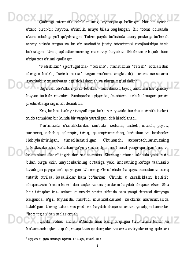 Qadimgi   totemistik   qabilalar   urug'-   aymoqlarga   bo'lingan.   Har   bir   aymoq
o'zaro   biror-bir   hayvon,   o'simlik,   ashyo   bilan   bog'langan.   Bir   totem   doirasida
o'zaro   nikohga   yo'l   qo'yilmagan.   Totem   paydo   bo'lishida   tabiiy  jinslarga   bo'linish
asosiy   o'rinda   turgan   va   bu   o'z   navbatida   jinsiy   totemizmni   rivojlanishiga   ta'sir
ko'rsatgan.   Uzoq   ajdodlarimizning   ma'naviy   hayotida   fetishizm   e'tiqodi   ham
o'ziga xos o'rinni egallagan.
"Fetishizm"   (portugalcha-   "fetisho",   fransuzcha   "fetish"   so'zlaridan
olingan   bo'lib,   "sehrli   narsa"   degan   ma'noni   anglatadi)   -jonsiz   narsalarni
g'ayritabiiy xususiyatga ega deb ishonish va ularga sig'inishdir. 1
Sig'inish obe'ktlari, ya'ni fetishlar -tosh daraxt, tayoq umuman har qanday
buyum   bo'lishi   mumkin.  Boshqacha   aytganda,  fetishizm-  tirik  bo'lmagan  jonsiz
predmetlarga sig'inish demakdir.
Eng  ko'hna  turkiy  rivoyatlarga  ko'ra  yer   yuzida   barcha  o'simlik  turlari
xudo tomnidan bir kunda bir vaqtda yaratilgan, deb hisoblanadi.
Yurtimizda   o'simliklardan   sunbula,   sedona,   tasbeh,   murch,   piyoz,
sarimsoq,   achchiq   qalampir,   isiriq,   qalampirmunchoq,   ko'ztikan   va   boshqalar
ilohiylashtirilgan,   timsollashtirilgan.   Chunonchi   axborotchilarimizning
ta'kidlashlaricha, ko'ztikan go'yo yetishtirilgan mo'l hosil yangi qurilgan bino va
hakazolarni "ko'z" tegishidan saqlar  emish. Shuning uchun u alohida yoki isiriq
bilan   birga   ekin   maydonlarining   o'rtasiga   yoki   imoratning   ko'zga   tashlanib
turadigan joyiga osib qo'yilgan. Ularning e'tirof etishicha qaysi xonadonda isiriq
tutatib   turilsa,   kasalliklar   kam   bo'larkan.   Chunki   u   kasalliklarni   keltirib
chiqaruvchi "inson ko'zi" dan saqlar va ins -jinslarni haydab chiqarar ekan. Shu
bois   isiriqdan   ins-jinslarni   quvuvchi   vosita   sifatida   ham   yangi   farzand   dimyoga
kelganda,   o'g'il   tuylarida,   mavlud,   mushkulkushod,   ko'chirik   marosimlarida
tutatilgan.   Uning   tutuni   ins-jinslarni   haydab   chiqarsa   undan   yasalgan   tumorlar
"ko'z tegish"dan saqlar emish.
Qarshi   vohasi   aholisi   o ' rtasida   ham   keng   tarqalgan   turli - tuman   tumor   va
ko ' zmunchoqlar   taqish ,   muqaddas   qadamjolar   va   aziz - avliyolarning   qabrlari
1
 Жураев У.  Дунё динлари тарихи. Т.: Шарк, 1998 й. 30-б.
8