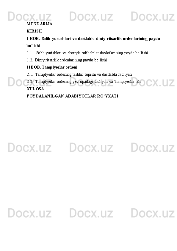 MUNDARIJA:
KIRISH
I   BOB.   Salib   yurushlari   va   dastlabki   diniy   ritsarlik   ordenlarining   paydo
bo‘lishi
1.1.   Salib yurishlari va sharqda salibchilar davlatlarining paydo bo‘lishi
1.2.  Diniy ritsarlik ordenlarining paydo bo‘lishi
II BOB. Tamplyerlar ordeni
2.1.  Tamplyerlar ordening tashkil topishi va dastlabki faoliyati
2.2.  Tamplyerlar ordening yevropadagi faoliyati va Tamplyerlar ishi
XULOSA
FOYDALANILGAN ADABIYOTLAR RO‘YXATI 