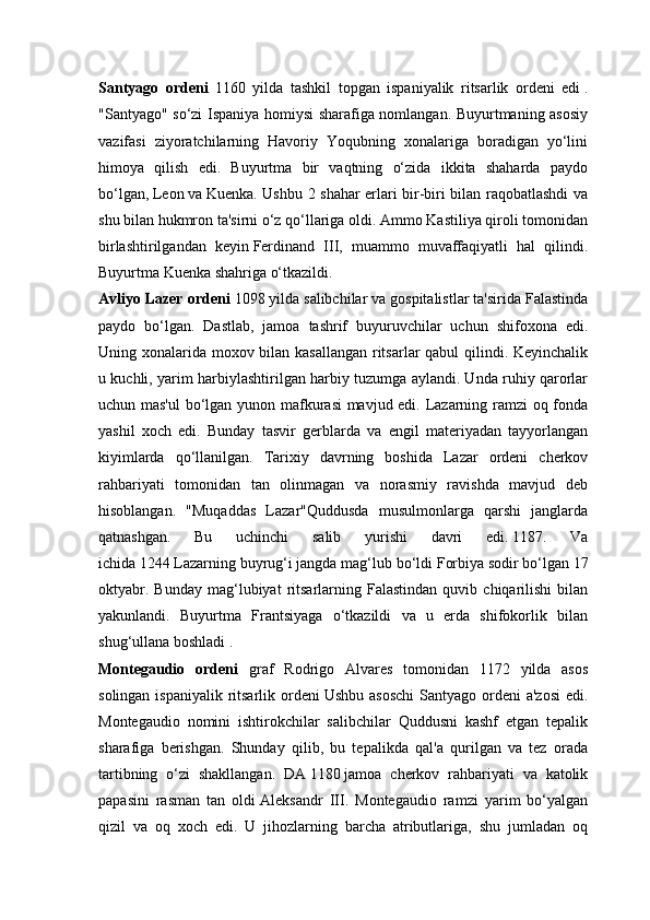 Santyago   ordeni   1160   yilda   tashkil   topgan   ispaniyalik   ritsarlik   ordeni   edi   .
"Santyago" so‘zi Ispaniya homiysi sharafiga nomlangan. Buyurtmaning asosiy
vazifasi   ziyoratchilarning   Havoriy   Yoqubning   xonalariga   boradigan   yo‘lini
himoya   qilish   edi.   Buyurtma   bir   vaqtning   o‘zida   ikkita   shaharda   paydo
bo‘lgan,   Leon   va   Kuenka. Ushbu 2 shahar erlari bir-biri bilan raqobatlashdi va
shu bilan hukmron ta'sirni o‘z qo‘llariga oldi. Ammo Kastiliya qiroli tomonidan
birlashtirilgandan   keyin   Ferdinand   III,   muammo   muvaffaqiyatli   hal   qilindi.
Buyurtma Kuenka shahriga o‘tkazildi.
Avliyo Lazer ordeni  1098 yilda salibchilar va gospitalistlar ta'sirida Falastinda
paydo   bo‘lgan.   Dastlab,   jamoa   tashrif   buyuruvchilar   uchun   shifoxona   edi.
Uning xonalarida moxov bilan kasallangan ritsarlar qabul  qilindi. Keyinchalik
u kuchli, yarim harbiylashtirilgan harbiy tuzumga aylandi. Unda ruhiy qarorlar
uchun mas'ul  bo‘lgan yunon mafkurasi mavjud edi. Lazarning ramzi  oq fonda
yashil   xoch   edi.   Bunday   tasvir   gerblarda   va   engil   materiyadan   tayyorlangan
kiyimlarda   qo‘llanilgan.   Tarixiy   davrning   boshida   Lazar   ordeni   cherkov
rahbariyati   tomonidan   tan   olinmagan   va   norasmiy   ravishda   mavjud   deb
hisoblangan.   "Muqaddas   Lazar"Quddusda   musulmonlarga   qarshi   janglarda
qatnashgan.   Bu   uchinchi   salib   yurishi   davri   edi.   1187.   Va
ichida   1244   Lazarning buyrug‘i jangda mag‘lub bo‘ldi   Forbiya   sodir bo‘lgan   17
oktyabr.   Bunday   mag‘lubiyat   ritsarlarning   Falastindan   quvib  chiqarilishi   bilan
yakunlandi.   Buyurtma   Frantsiyaga   o‘tkazildi   va   u   erda   shifokorlik   bilan
shug‘ullana boshladi .
Montegaudio   ordeni   graf   Rodrigo   Alvares   tomonidan   1172   yilda   asos
solingan ispaniyalik  ritsarlik ordeni   Ushbu asoschi  Santyago ordeni  a'zosi  edi.
Montegaudio   nomini   ishtirokchilar   salibchilar   Quddusni   kashf   etgan   tepalik
sharafiga   berishgan.   Shunday   qilib,   bu   tepalikda   qal'a   qurilgan   va   tez   orada
tartibning   o‘zi   shakllangan.   DA   1180   jamoa   cherkov   rahbariyati   va   katolik
papasini   rasman   tan   oldi   Aleksandr   III.   Montegaudio   ramzi   yarim   bo‘yalgan
qizil   va   oq   xoch   edi.   U   jihozlarning   barcha   atributlariga,   shu   jumladan   oq