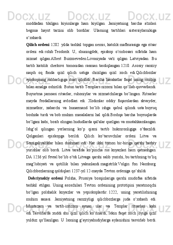moddadan   tikilgan   kiyimlarga   ham   kiyilgan.   Jamiyatning   barcha   a'zolari
begona   hayot   tarzini   olib   bordilar.   Ularning   tartiblari   sistersiylarnikiga
o‘xshardi.
Qilich ordeni   1202     yilda tashkil topgan nemis, katolik mafkurasiga ega ritsar
ordeni   edi   rohib   Teodorik.   U,   shuningdek,   episkop   o‘rinbosari   sifatida   ham
xizmat   qilgan   Albert   Buxxoeveden   Livoniyada   va'z   qilgan   Latviyadan.   Bu
tartib   katolik   cherkovi   tomonidan   rasman   tasdiqlangan   1210.   Asosiy   ramziy
naqsh   oq   fonda   qizil   qilich   ustiga   chizilgan   qizil   xoch   edi.Qilichbozlar
episkopning   rahbarligiga   itoat   qilishdi.   Barcha   harakatlar   faqat   uning   roziligi
bilan amalga oshirildi. Butun tartib Templars nizomi bilan qo‘llab-quvvatlandi.
Buyurtma   jamoasi   ritsarlar,   ruhoniylar   va   xizmatchilarga   bo‘lingan.   Ritsarlar
mayda   feodallarning   avlodlari   edi.   Xodimlar   oddiy   fuqarolardan   skvayder,
xizmatkor,   xabarchi   va   hunarmand   bo‘lib   ishga   qabul   qilindi.   usta   buyruq
boshida   turdi   va   bob   muhim   masalalarni   hal   qildi.Boshqa   barcha   buyruqlarda
bo‘lgani kabi, bosib olingan hududlarda qal'alar qurilgan va mustahkamlangan.
Ishg‘ol   qilingan   yerlarning   ko‘p   qismi   tartib   hukmronligiga   o‘tkazildi.
Qolganlari   episkopga   berildi.   Qilich   ko‘taruvchilar   ordeni   Litva   va
Semigaliyaliklar   bilan   dushman   edi.   Har   ikki   tomon   bir-biriga   qarshi   harbiy
yurishlar   olib   bordi.   Litva   tarafida   ko‘pincha   rus   knyazlari   ham   qatnashgan.
DA   1236 yil fevral   bo‘lib o‘tdi   Litvaga qarshi salib yurishi, bu tartibning to‘liq
mag‘lubiyati   va   qotillik   bilan   yakunlandi   magistrlik   Volgin   fon   Namburg.
Qilichbozlarning qoldiqlari 1237-yil 12-mayda Tevton ordeniga qo‘shildi  
  Dobriynskiy   ordeni   Polsha,   Prussiya   bosqinlariga   qarshi   mudofaa   sifatida
tashkil   etilgan.   Uning   asoschilari   Tevton   ordenining   prototipini   yaratmoqchi
bo‘lgan   polshalik   knyazlar   va   yepiskoplardir.   1222,   uning   yaratilishining
muhim   sanasi.   Jamiyatning   ramziyligi   qilichbozlarga   juda   o‘xshash   edi.
Muntazam   va   tartib-intizom   aynan   ular   va   Templar   ritsarlari   kabi
edi.Tasvirlarda   xuddi   shu   qizil   qilich   ko‘rinardi,   lekin   faqat   xoch   joyiga   qizil
yulduz   qo‘llanilgan.   U   Isoning   g‘ayriyahudiylarga   aylanishini   tasvirlab   berdi.