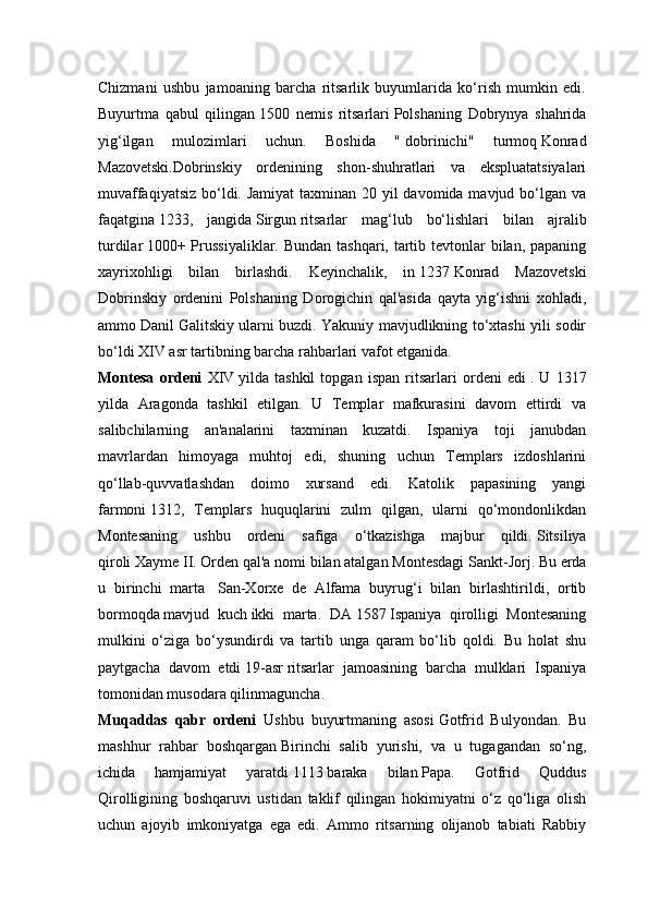 Chizmani   ushbu   jamoaning   barcha   ritsarlik   buyumlarida   ko‘rish   mumkin   edi.
Buyurtma   qabul   qilingan   1500   nemis   ritsarlari   Polshaning   Dobrynya   shahrida
yig‘ilgan   mulozimlari   uchun.   Boshida   "   dobrinichi"   turmoq   Konrad
Mazovetski.Dobrinskiy   ordenining   shon-shuhratlari   va   ekspluatatsiyalari
muvaffaqiyatsiz bo‘ldi. Jamiyat  taxminan 20 yil  davomida mavjud bo‘lgan va
faqatgina   1233,   jangida   Sirgun   ritsarlar   mag‘lub   bo‘lishlari   bilan   ajralib
turdilar   1000+ Prussiyaliklar. Bundan tashqari, tartib tevtonlar  bilan, papaning
xayrixohligi   bilan   birlashdi.   Keyinchalik,   in   1237   Konrad   Mazovetski
Dobrinskiy   ordenini   Polshaning   Dorogichin   qal'asida   qayta   yig‘ishni   xohladi,
ammo   Danil Galitskiy   ularni buzdi. Yakuniy mavjudlikning to‘xtashi yili sodir
bo‘ldi   XIV asr   tartibning barcha rahbarlari vafot etganida.
Montesa   ordeni   XIV   yilda   tashkil   topgan   ispan   ritsarlari   ordeni   edi   .   U   1317
yilda   Aragonda   tashkil   etilgan.   U   Templar   mafkurasini   davom   ettirdi   va
salibchilarning   an'analarini   taxminan   kuzatdi.   Ispaniya   toji   janubdan
mavrlardan   himoyaga   muhtoj   edi,   shuning   uchun   Templars   izdoshlarini
qo‘llab-quvvatlashdan   doimo   xursand   edi.   Katolik   papasining   yangi
farmoni   1312,   Templars   huquqlarini   zulm   qilgan,   ularni   qo‘mondonlikdan
Montesaning   ushbu   ordeni   safiga   o‘tkazishga   majbur   qildi.   Sitsiliya
qiroli   Xayme II. Orden qal'a nomi bilan atalgan   Montesdagi Sankt-Jorj. Bu erda
u   birinchi   marta     San-Xorxe   de   Alfama   buyrug‘i   bilan   birlashtirildi,   ortib
bormoqda   mavjud   kuch   ikki   marta.   DA   1587   Ispaniya   qirolligi   Montesaning
mulkini   o‘ziga   bo‘ysundirdi   va   tartib   unga   qaram   bo‘lib   qoldi.   Bu   holat   shu
paytgacha   davom   etdi   19-asr   ritsarlar   jamoasining   barcha   mulklari   Ispaniya
tomonidan musodara qilinmaguncha.
Muqaddas   qabr   ordeni   Ushbu   buyurtmaning   asosi   Gotfrid   Bulyondan.   Bu
mashhur   rahbar   boshqargan   Birinchi   salib   yurishi,   va   u   tugagandan   so‘ng,
ichida   hamjamiyat   yaratdi   1113   baraka   bilan   Papa.   Gotfrid   Quddus
Qirolligining   boshqaruvi   ustidan   taklif   qilingan   hokimiyatni   o‘z   qo‘liga   olish
uchun   ajoyib   imkoniyatga   ega   edi.   Ammo   ritsarning   olijanob   tabiati   Rabbiy