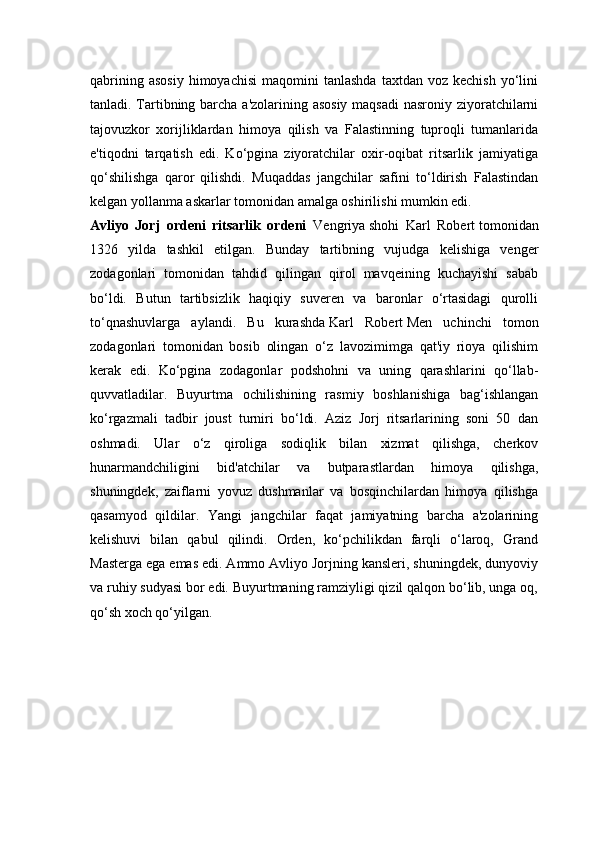 qabrining  asosiy  himoyachisi   maqomini   tanlashda   taxtdan  voz  kechish   yo‘lini
tanladi. Tartibning barcha a'zolarining asosiy  maqsadi  nasroniy ziyoratchilarni
tajovuzkor   xorijliklardan   himoya   qilish   va   Falastinning   tuproqli   tumanlarida
e'tiqodni   tarqatish   edi.   Ko‘pgina   ziyoratchilar   oxir-oqibat   ritsarlik   jamiyatiga
qo‘shilishga   qaror   qilishdi.   Muqaddas   jangchilar   safini   to‘ldirish   Falastindan
kelgan yollanma askarlar tomonidan amalga oshirilishi mumkin edi.
Avliyo   Jorj   ordeni   ritsarlik   ordeni   Vengriya   shohi   Karl   Robert   tomonidan
1326   yilda   tashkil   etilgan.   Bunday   tartibning   vujudga   kelishiga   venger
zodagonlari   tomonidan   tahdid   qilingan   qirol   mavqeining   kuchayishi   sabab
bo‘ldi.   Butun   tartibsizlik   haqiqiy   suveren   va   baronlar   o‘rtasidagi   qurolli
to‘qnashuvlarga   aylandi.   Bu   kurashda   Karl   Robert   Men   uchinchi   tomon
zodagonlari   tomonidan   bosib   olingan   o‘z   lavozimimga   qat'iy   rioya   qilishim
kerak   edi.   Ko‘pgina   zodagonlar   podshohni   va   uning   qarashlarini   qo‘llab-
quvvatladilar.   Buyurtma   ochilishining   rasmiy   boshlanishiga   bag‘ishlangan
ko‘rgazmali   tadbir   joust   turniri   bo‘ldi.   Aziz   Jorj   ritsarlarining   soni   50   dan
oshmadi.   Ular   o‘z   qiroliga   sodiqlik   bilan   xizmat   qilishga,   cherkov
hunarmandchiligini   bid'atchilar   va   butparastlardan   himoya   qilishga,
shuningdek,   zaiflarni   yovuz   dushmanlar   va   bosqinchilardan   himoya   qilishga
qasamyod   qildilar.   Yangi   jangchilar   faqat   jamiyatning   barcha   a'zolarining
kelishuvi   bilan   qabul   qilindi.   Orden,   ko‘pchilikdan   farqli   o‘laroq,   Grand
Masterga ega emas edi. Ammo Avliyo Jorjning kansleri, shuningdek, dunyoviy
va ruhiy sudyasi bor edi. Buyurtmaning ramziyligi qizil qalqon bo‘lib, unga oq,
qo‘sh xoch qo‘yilgan. 