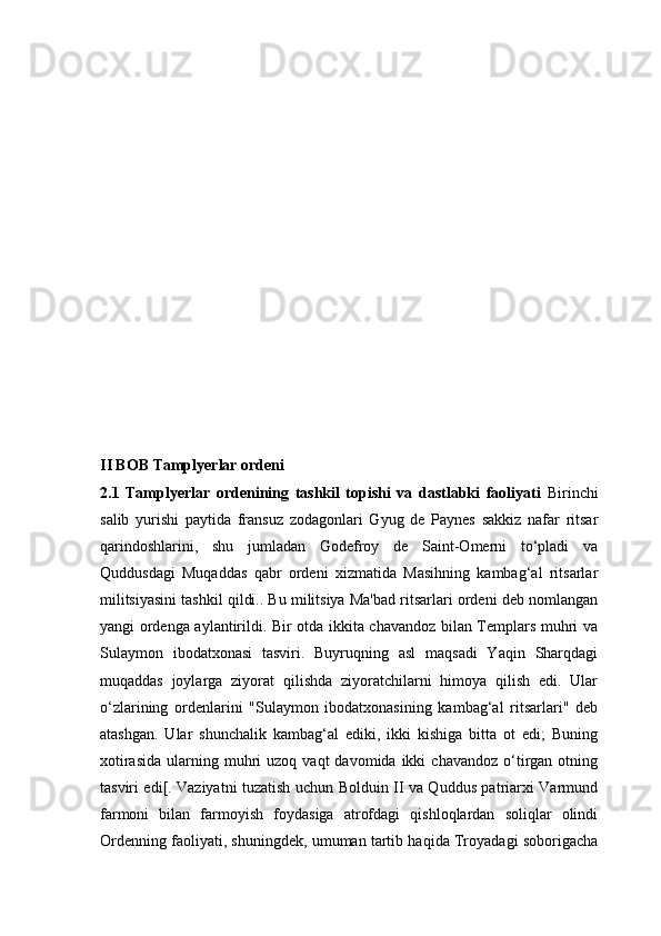 II BOB Tamplyerlar ordeni
2.1   Tamplyerlar   ordenining   tashkil   topishi   va   dastlabki   faoliyati   Birinchi
salib   yurishi   paytida   fransuz   zodagonlari   Gyug   de   Paynes   sakkiz   nafar   ritsar
qarindoshlarini,   shu   jumladan   Godefroy   de   Saint-Omerni   to‘pladi   va
Quddusdagi   Muqaddas   qabr   ordeni   xizmatida   Masihning   kambag‘al   ritsarlar
militsiyasini tashkil qildi.. Bu militsiya Ma'bad ritsarlari ordeni deb nomlangan
yangi ordenga aylantirildi. Bir otda ikkita chavandoz bilan Templars muhri va
Sulaymon   ibodatxonasi   tasviri.   Buyruqning   asl   maqsadi   Yaqin   Sharqdagi
muqaddas   joylarga   ziyorat   qilishda   ziyoratchilarni   himoya   qilish   edi.   Ular
o‘zlarining   ordenlarini   "Sulaymon   ibodatxonasining   kambag‘al   ritsarlari"   deb
atashgan.   Ular   shunchalik   kambag‘al   ediki,   ikki   kishiga   bitta   ot   edi;   Buning
xotirasida   ularning  muhri   uzoq  vaqt  davomida  ikki  chavandoz   o‘tirgan  otning
tasviri edi[. Vaziyatni tuzatish uchun Bolduin II va Quddus patriarxi Varmund
farmoni   bilan   farmoyish   foydasiga   atrofdagi   qishloqlardan   soliqlar   olindi
Ordenning faoliyati, shuningdek, umuman tartib haqida Troyadagi soborigacha